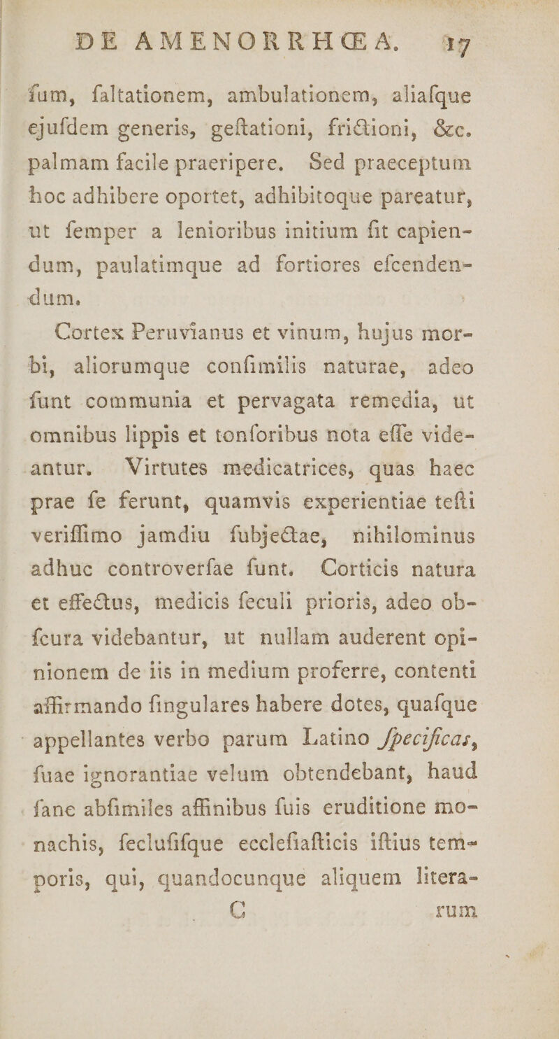 fum, faltatlonem, ambulationem, aliafque ejufdem generis, geftationi, friSioni, &amp;c, palmam facile praeripere. Sed praeceptum hoc adhibere oportet, adhibitoque pareatur, ut femper a lenioribus initium fit capien¬ dum, paulatimque ad fortiores efcenden- diim. Cortex Periivianus et vinum, hujus mor¬ bi, aliorumque confimilis naturae, adeo funt communia et pervagata remedia, ut omnibus lippis et tonforibus nota effe vide¬ antur. Virtutes medicatrices, quas haec prae fe ferunt, quamvis experientiae tefti veriffimo jamdiu fubjedfae, nihilominus adhuc controverfae funt. Corticis natura et effeflius, medicis feculi prioris, adeo ob- fcura videbantur, ut nullam auderent opi¬ nionem de iis in medium proferre, contenti affirmando fingulares habere dotes, quafque appellantes verbo parum Latino fpecificas^ fuae ignorantiae velum obtendebant, haud fane abfimiles affinibus fuis eruditione mo¬ nachis, feclufifque ecclefiafticis iftius tem-^ poris, qui, quandocunque aliquem litera- G rum