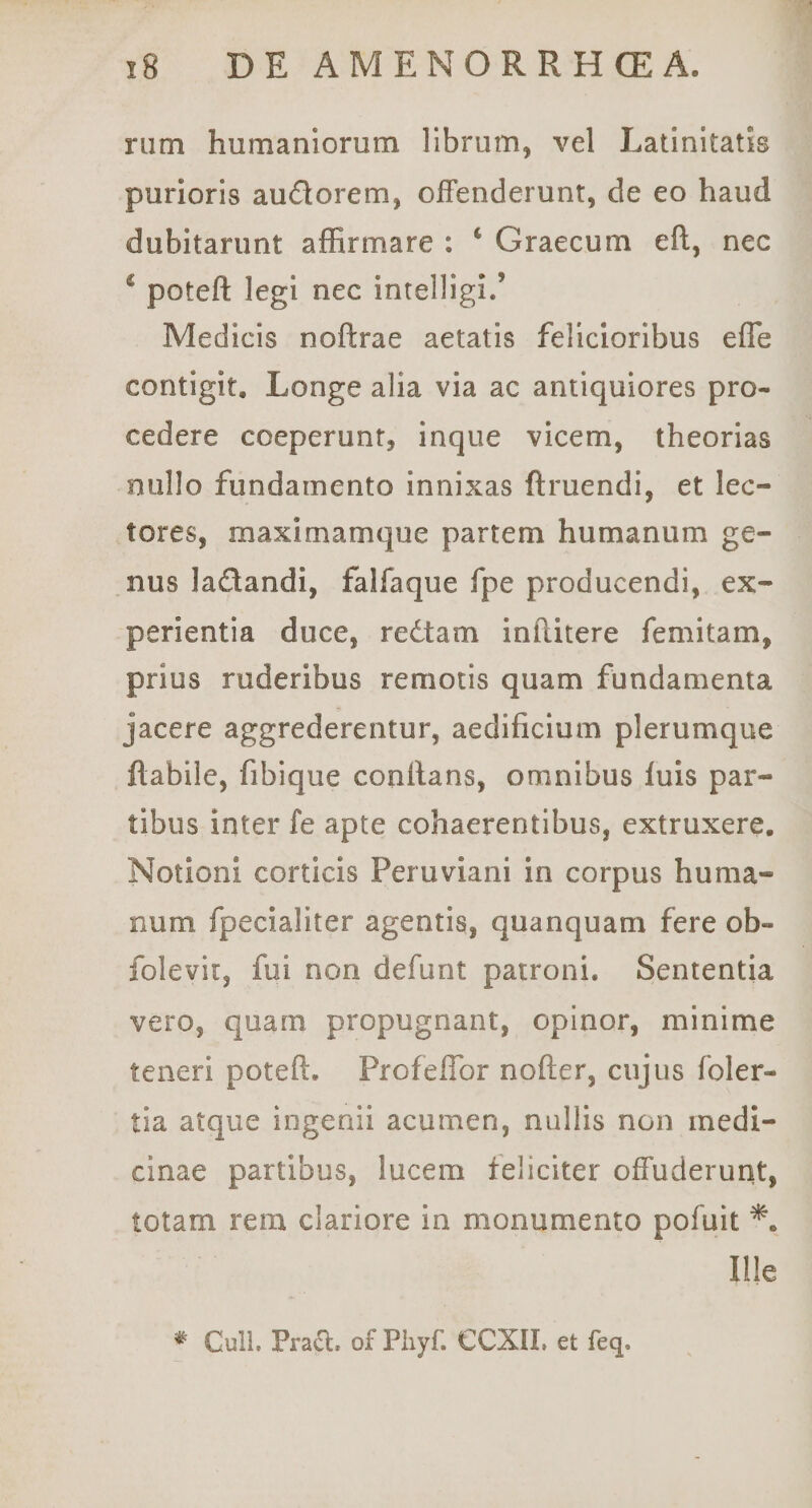 riim humaniorum librum, vel Latinitatis purioris audorem, offenderunt, de eo haud dubitarunt affirmare : ‘ Graecum eft, nec ^ poteft legi nec intelligi.’ Medicis noftrae aetatis felicioribus efle contigit. Longe alia via ac antiquiores pro¬ cedere coeperunt, inque vicem, theorias nullo fundamento innixas ftruendi, et lec¬ tores, maximamque partem humanum ge¬ nus ladandi, falfaque fpe producendi, ex¬ perientia duce, redtam inftitere femitam, prius ruderibus remotis quam fundamenta jacere aggrederentur, aedificium plerumque flabile, fibique conflans, omnibus fuis par¬ tibus inter fe apte cohaerentibus, extruxere. Notioni corticis Peruviani in corpus huma¬ num fpecialiter agentis, quanquam fere ob- folevir, fui non defunt patroni. Sententia vero, quam propugnant, opinor, minime teneri poteft. Profeflbr nofter, cujus foler- tia atque ingenii acumen, nullis non medi¬ cinae partibus, lucem feliciter offuderurit, totam rem clariore in monumento pofuit Ille * Culi. Pra£l. of Piiyf. CCXII, et feq.
