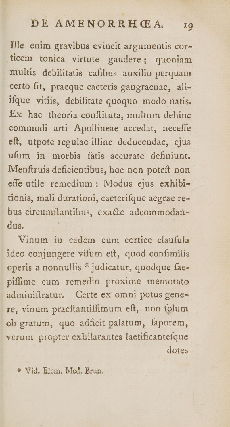 Ille enim gravibus evincit argumentis cor^ ticem tonica virtute gaudere; quoniam multis debilitatis cafibus auxilio perquam certo fit, praeque caeteris gangraenae, ali- ifque vitiis, debilitate quoquo modo natis. Ex hac theoria conftituta, multum dehinc commodi arti Apollineae accedat, necefle eft, utpote regulae illinc deducendae, ejus ufum in morbis fatis accurate definiunt, Menftruis deficientibus, hoc non poteft non efle utile remedium : Modus ejus exhibi¬ tionis, mali durationi, caeterifque aegrae re¬ bus circumflantibus, exade adcommodan- dus. Vinum in eadem cum cortice claufula ideo conjungere vifum eft, quod confimilis operis a nonnullis ^judicatur, quodque fae« pifTime cum remedio proxime memorato adminiftratur. Certe ex omni potus gene¬ re, vinum praeftantiffimum eft,^ non folum ob gratum, quo adficit palatum, faporem, verum propter exhilarantes laetificantefque dotes ^ Vid. Elem. Med. Brun,