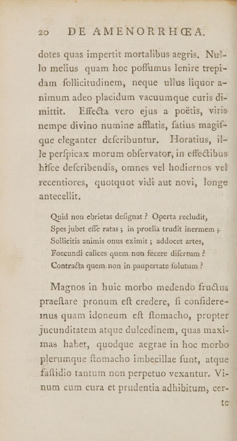 dotes quas impertit mortalibus aegris. Nul¬ lo melius quam hoc poflumus lenire trepi¬ dam follicitudinem, neque ullus liquor a- nimum adeo plaeldum vacuumque curis di¬ mittit. EfFedta vero ejus a poetis, viris nempe divino numine afSatis, fatius magif- que eleganter deferibuntur. Horatius, il¬ le perfpicax morum obfervator, in elFedibus hifce deferibendis, omnes vel hodiernos vel recentlores, quotquot vidi aut novi, longe antecellit. Quid non ebrietas defignat ? Operta recludit, Spes jubet elle ratas; in proelia trudit inermem Sollicitis animis onus eximit; addocet artes, Foecundi calices quem non fecere difertum ? Contradla quem non in paupertate folutum ? Magnos In huic morbo medendo frudos praeftare pronum eft credere, fi confidere¬ mus quam idoneum eft ftomacho, propter jucunditatem atque dulcedinem, quas maxi¬ mas habet, quodque aegrae in hoc morbo plerumque ftomacho imbecillae funt, atque faftidio tantum non perpetuo vexantur. Vi¬ num cum cura et prudentia adhibitum, cer¬ te