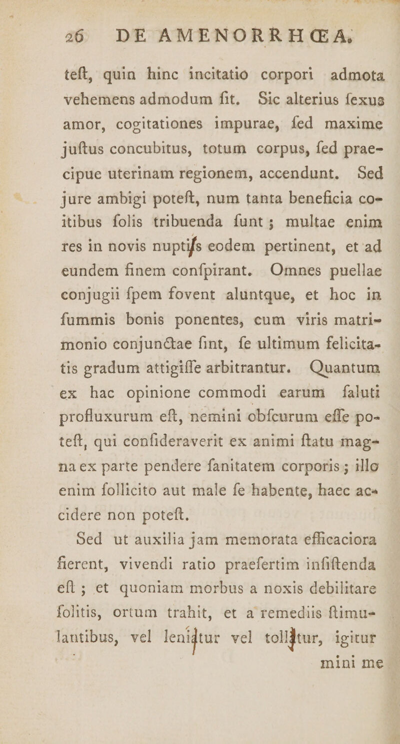 teft, quin hinc incitatio corpori admota vehemens admodum fit. Sic alterius fexus amor, cogitationes impurae, fed maxime juftus concubitus, totum corpus, fed prae¬ cipue uterinam regionem, accendunt. Sed jure ambigi poteft, num tanta beneficia co¬ itibus folis tribuenda funt ; multae enim res in novis nuptys eodem pertinent, et ad eundem finem confpirant. Omnes puellae conjugii fpem fovent aluntque, et hoc in fummis bonis ponentes, cum viris matri¬ monio conjundlae fint, fe ultimum felicita¬ tis gradum attigilTe arbitrantur. Quantum ex hac opinione commodi earum faluti profluxurum eft, nemini obfcurum effe po¬ teft, qui confideraverit ex animi ftatu mag¬ na ex parte pendere fanitatem corporis; illo enim follicito aut male fe habente, haec ac-^ cidere non poteft. Sed ut auxilia jam memorata efficaciora fierent, vivendi ratio praefertim infiftenda eft ; et quoniam morbus a noxis debilitare folitis, ortum trahit, et a remediis ftimu- lantibus, vel leni|tur vel toll|tur, igitur mini me