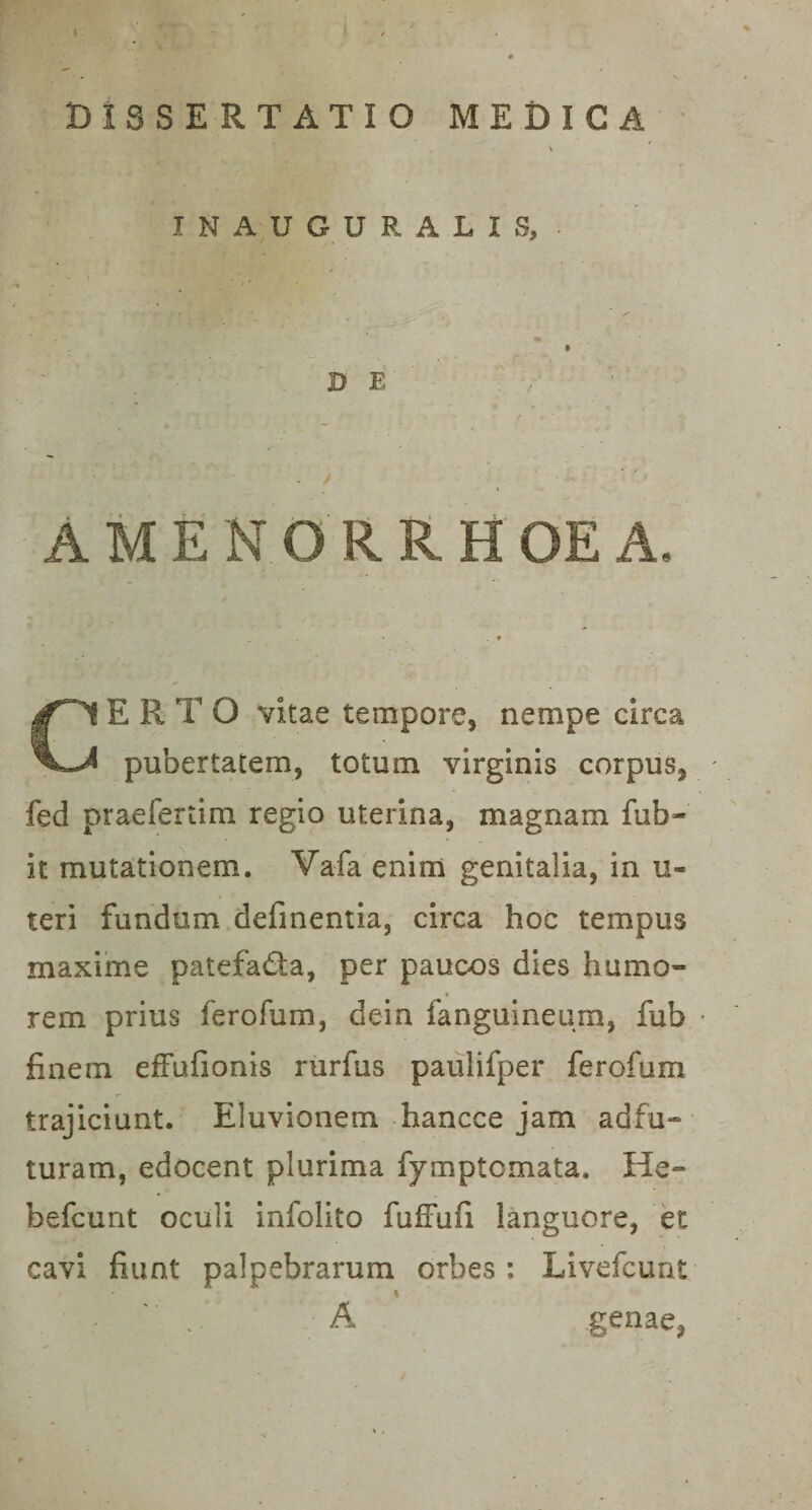 DISSERTATIO MEDICA \ INAUGURALIS, ✓ -• ‘f* A 3MPL , ~ ^ DE : / AMENORRHOEA. CERTO vitae tempore, nempe circa pubertatem, totum virginis corpus, - fed praefertim regio uterina, magnam fub- it mutationem. Vafa enim genitalia, in u- teri fundum definentia, circa hoc tempus maxime patefa&amp;a, per pauoos dies humo¬ rem prius ferofum, dein fanguineum, fub • finem effufionis rurfus paulifper ferofum trajiciunt. Eluvionem hancce jam adfu- turam, edocent plurima fymptcmata. He- befcunt oculi infolito fufFufi languore, et cavi fiunt palpebrarum orbes: Livefcunt .. A genae,