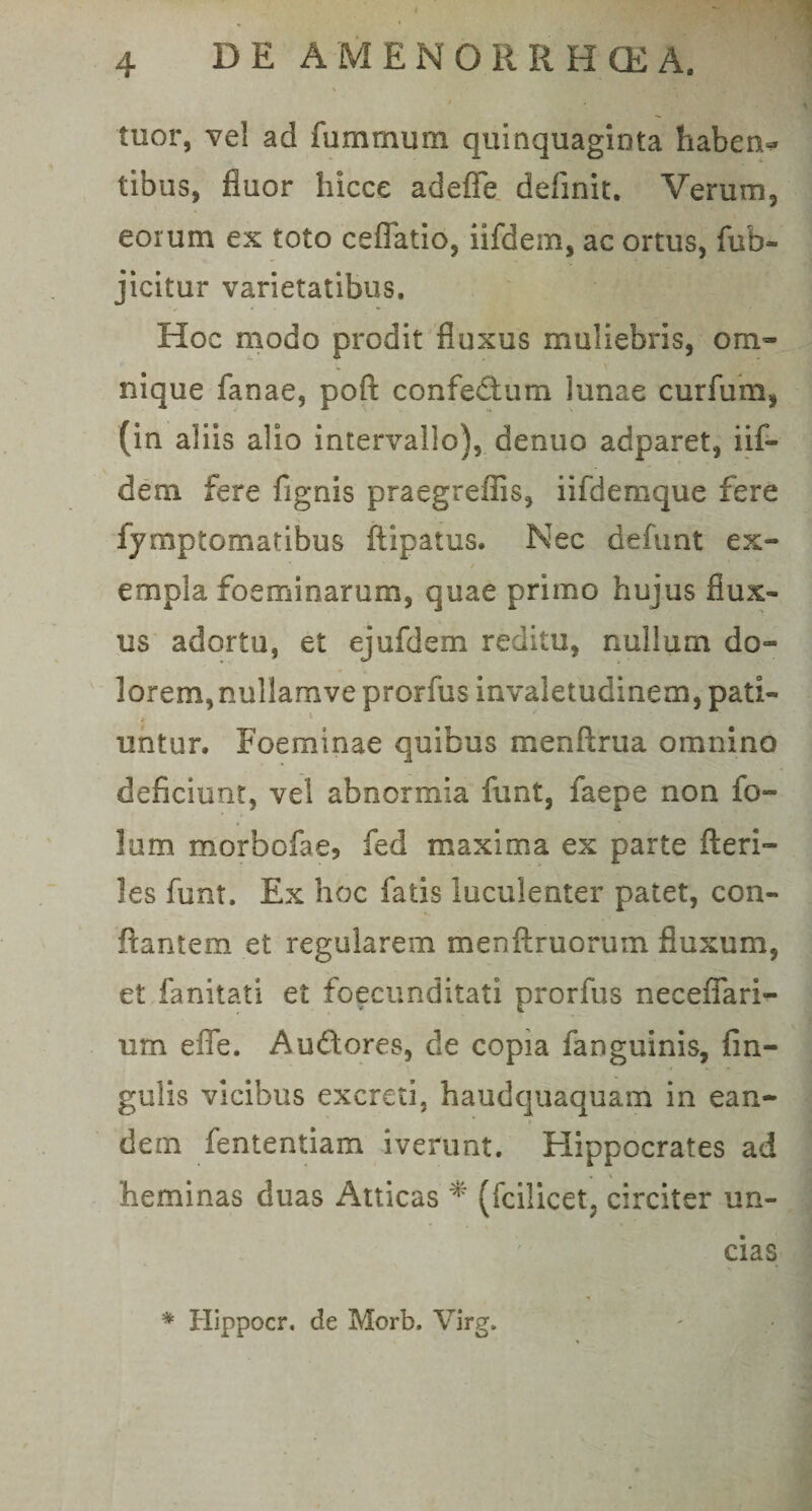 \ ;• ,r', ' Iw tuor, vel ad fummurn quinquaginta haben¬ tibus, fluor hicce adefle definit. Verum, eorum ex toto cefiatio, iifdem, ac ortus, fub- jicitur varietatibus. Hoc modo prodit fluxus muliebris, om~ nique fanae, poft confedtum lunae curfum, (in aliis alio intervallo), denuo adparet, iif¬ dem fere fignis praegreffis, iifdemque fere fymptomatibus ftipatus. Nec defunt ex¬ empla foeminarum, quae primo hujus flux¬ us adortu, et ejufdem reditu, nullum do- lorem,nullamveprorfus invaletudinem, pati- untur. Foeminae quibus menftrua omnino deficiunt, vel abnormia funt, faepe non fo- lum morbofae, fed maxima ex parte fteri- les funt. Ex hoc fatis luculenter patet, con¬ flantem et regularem menftruorum fluxum, et fanitati et foecunditati prorfus neceffari- um effe. Au&amp;ores, de copia fanguinis, An¬ gulis vicibus excreti, haudquaquam in ean¬ dem fententiam iverunt. Hippocrates ad heminas duas Atticas * (fcilicet, circiter un¬ cias * Hippocr. de Morb. Virg.