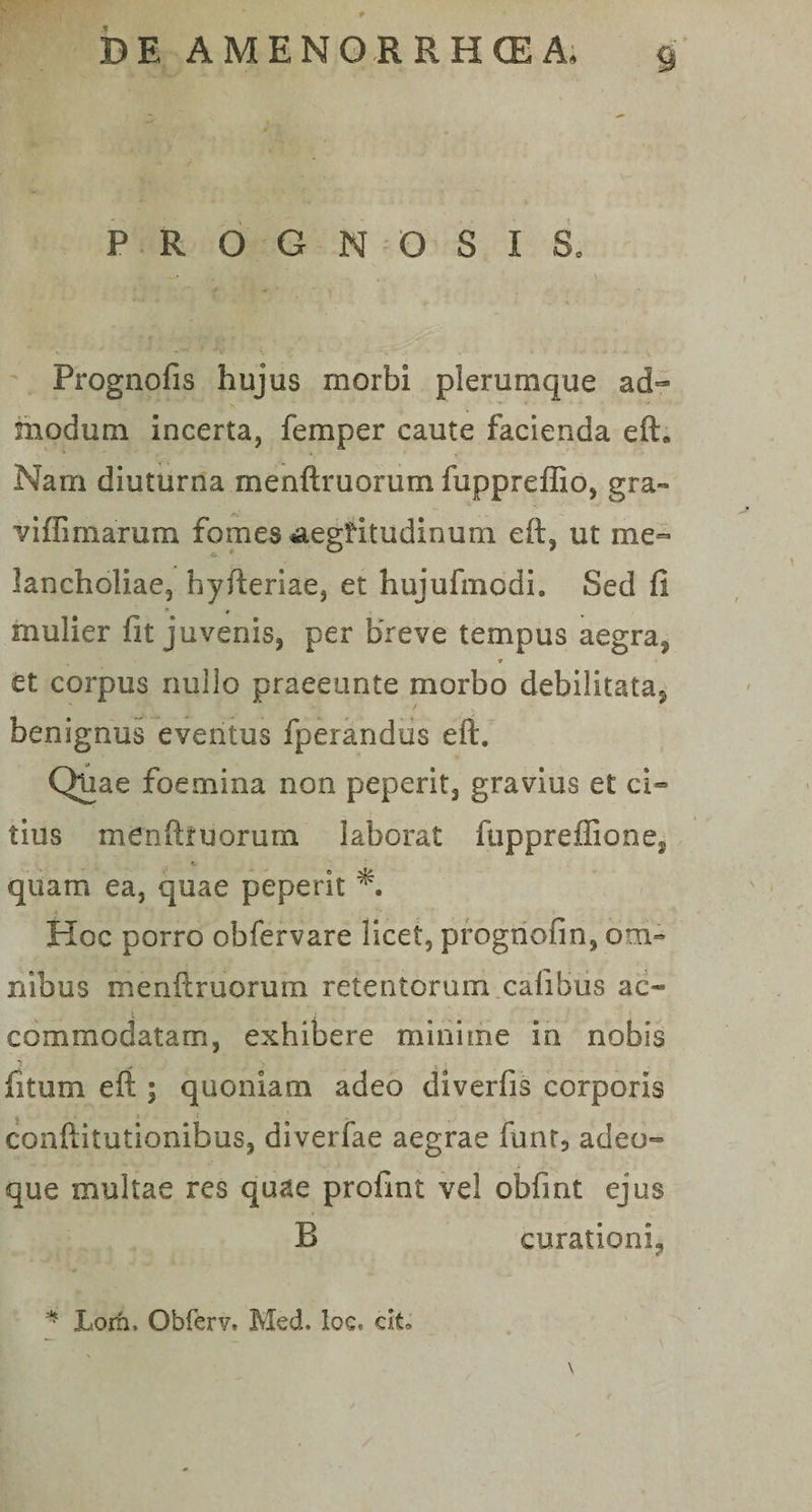 S PROGNOSIS* Prognofis hujus morbi plerumque ad¬ modum incerta, femper caute facienda efh Nam diuturna menftruorum fuppreffio, gra- viffimarum fomes ^aegritudinum eft, ut me¬ lancholiae, hyfteriae, et hujufmodi. Sed fi mulier fit juvenis, per breve tempus aegra*. ♦ et corpus nullo praeeunte morbo debilitata^ benignus eventus fperandus e it. Quae foemina non peperit, gravius et ci¬ tius menftruorum laborat fuppreffio nes quam ea, quae peperit Hoc porro obfervare licet, prognofin, om¬ nibus menftruorum retentorum calibus ac- commodatam, exhibere minime in nobis jfitum eft ; quoniam adeo diverfis corporis conftitutionibus, diverfae aegrae funt, adeo- que multae res quae profint vel obfint ejus R curationi,