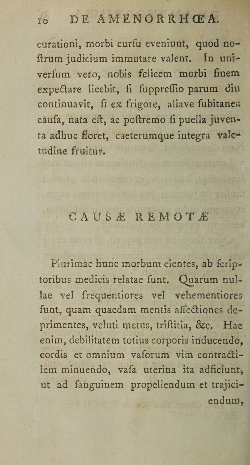 curationi, morbi curfu eveniunt, quod no** ftrum judicium immutare valent. In unl- verfum vero, nobis felicem morbi finem expedtare licebit, fi fupprefiio parum diu continuavit, fi ex frigore, aliave fubitanea caufa, nata eft, ac poftremo fi puella juven¬ ta adhuc floret, caeterumque integra vale¬ tudine fruitUF. CAUS £ R E M O T JE Plurimae hunc morbum cientes, ab fcrip^ toribus medicis relatae funt. Quarum nul¬ lae vel frequentiores vel vehementiores funt, quam quaedam mentis affe&amp;iones de¬ primentes, veluti metus, triftitia, &amp;c. Hae enim, debilitatem totius corporis inducendo, cordis et omnium vaforum vim contradti- letn minuendo, vafa uterina ita adficiunt, ut ad fanguinem propellendum et trajici¬ endum.