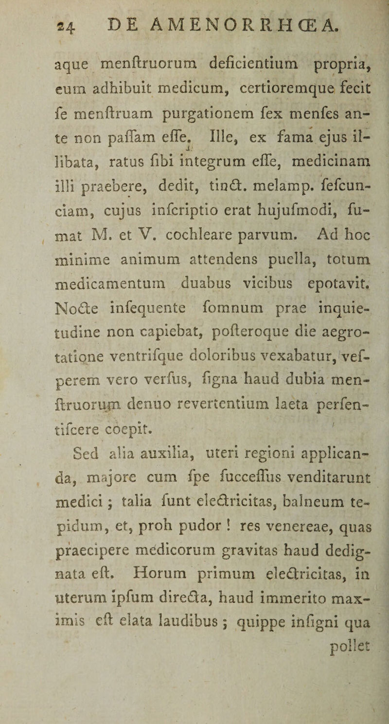 aque menftruorum deficientium propria, eum adhibuit medicum, certioremque fecit fe menftruam purgationem fex menfes an¬ te non paflam effe. Ille, ex fama ejus il¬ libata, ratus fifai integrum efle, medicinam Illi praebere, dedit, tind. melamp. fefcun- ciam, cujus infcriptio erat hujufmodi, fu¬ mat M. et V. cochleare parvum. Ad hoc minime animum attendens puella, totum medicamentum duabus vicibus epotavit. Node infequente fomnum prae inquie¬ tudine non capiebat, poftercque die aegro¬ tatione ventrifque doloribus vexabatur, vef- perem vero verfus, figna haud dubia men- ftruorujn denuo revertentium laeta perfen- tifcere coepit. Sed alia auxilia, uteri regioni applican¬ da, majore cum fpe fucceffiis venditarunt medici; talia iunt eledricitas, balneum te¬ pidum, et, proh pudor ! res venereae, quas praecipere medicorum gravitas haud dedig¬ nata eft. Horum primum eledricitas, in uterum ipfiim direda, haud immerito max¬ imis eft elata laudibus; quippe infigni qua pollet