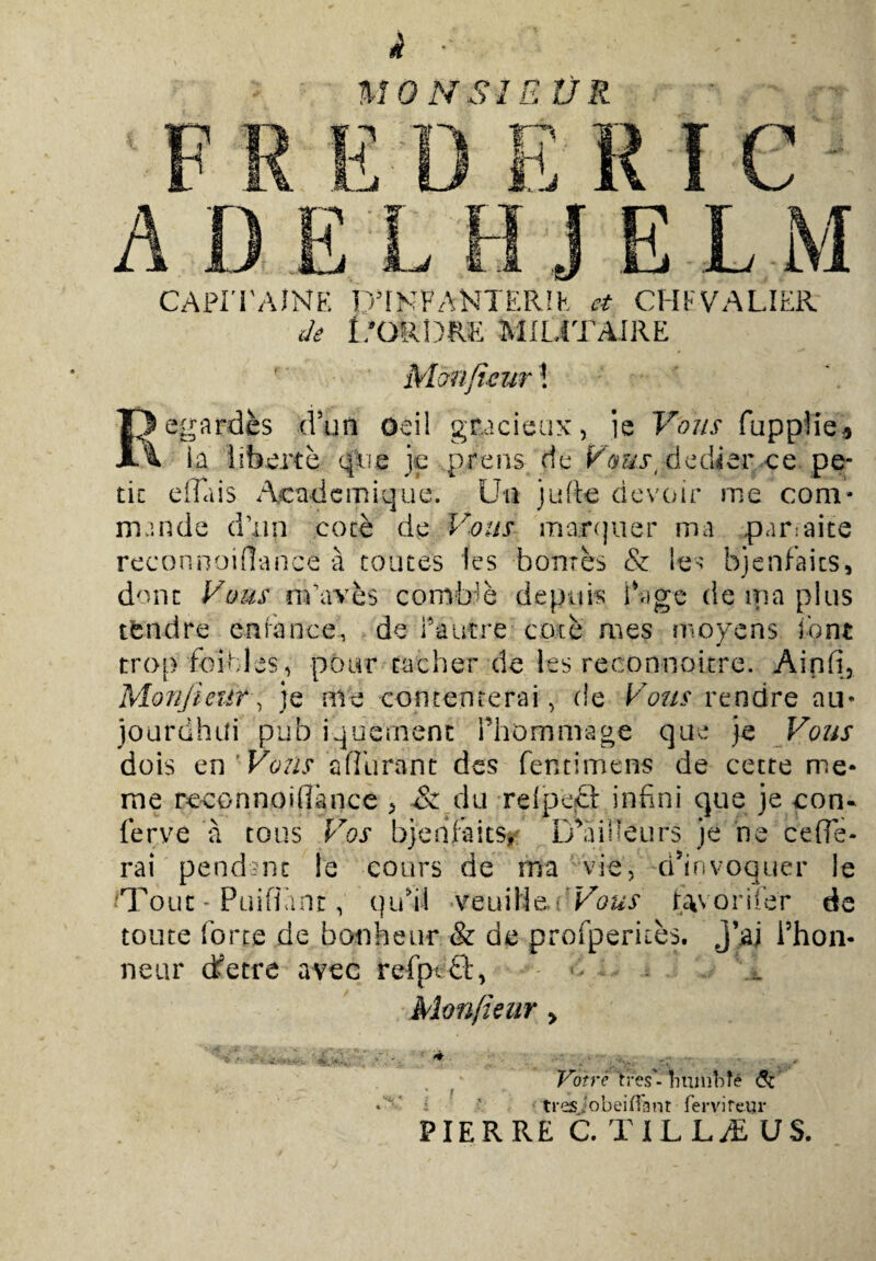 MONSIE tJR i?'* mS CAPITAINE D5fNFANIER!K et CHIV A LIER de I/ofeDRE MILITAIRE Monfrcur! m gardes dur i Oeil gnacieux, i e Vous fuppl JL% Ia liberte q [ire je prens de V /mst dedier ce • ^ .1. J f m. - ^ • \ tic e fla is Acndemique. Uti jufte devoir me com¬ mande d>ip coce de Vous marquer ma paroaite reconnoiflance a coutes les bontes & les bjenfaics, donc Vous nvaves comb’e depuis i age de ipa plus tbndre enrance, de Pautre coce mes molens font trop foibles, pour cacher de les reconnoicre. Ainfi, 'cur, je me comenrerai, de Vous rendre au* hui pub iquement Phommage que je Vous dois en ' Vous adurant des fentimens de cetre me- me reconnoiflance > & du relpecl infini que je con¬ ferve a eous Vos bjenfaits, i/aiSTeurs je ne cefle- rai pendant le eours de rna vie, d^nvoquer le fTouc- Puiflanr, qufll veuilie, 'Vous tavoriier de toute forte de bonheur & de profperkes. j\aj Phon- neur dfetre avec refpt£lq - - Monfieur > Votre VresViiuniMe <5c - tres jobeiffant fervi reur PIER RE C. TILLjE US.