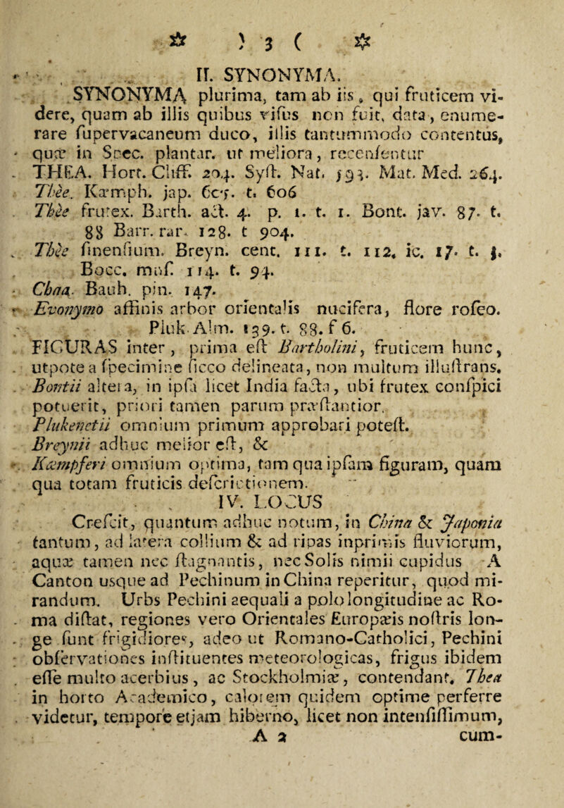 IL SYNONYMA. t ” SYNONYMA plurima, tam ab iis * qui fruticem vi¬ dere, quam ab illis quibus rjfbs ncn fuit, data, enume¬ rare fupervacaneum duco, illis tantummodo contentus, qux in Scec. plantar. ut meliora, rccenfentur THEA. Hort. Cliffi 204. Syll. Nat. 19 3. Mat. Med. 264. Thee. Kfrmph. jap. Cc*>. t. 606 Thie frutex. Barth. act. 4. p. i. t. 1. Bont. jav. 87. t, 88 Barr. mr- 128. t 904. Thie finenfium. Breyn. cent. 111. t. 112* ic. 17* t. |, Bocc. mnfi 114. t. 94. Cbnti Bauh. pin. 147. Evonymo affinis arbor orientalis nucifera, flore rofeo. Pluk Alm. 139. t. 88. f 6. FIGURAS inter, prima efl Bartholini, fruticem hunc, utpotea fpecimine ficco delineata, non multum iliuflrans, Bor/tii altera, in ipla licet India facta, ubi frutex confpici potuerit, priori tamen parum prrvflantior. Plukenctii omnium primum approbari poteft. Breynii adhuc melior eft, &c Kampferi omnium optima, tamquaipfam figuram, quam qua totam fruticis defcrictionem. IV. LOCUS Crefcit, quantum adhuc notum, in China & Japonia tantum, ad latera collium & ad ripas inprimis fluviorum, aqua; tamen nec ftagnantis, nec Solis nimii cupidus A Canton usque ad Pechinum in China reperitur, quod mi¬ randum. Urbs Pechini aequali a polo longitudine ac Ro¬ ma diftat, regiones vero Orientales Europads noftris lon¬ ge funt frigidiores, adeo ut Romano-Catholici, Pechini obfervationes inflituentes meteorologicas, frigus ibidem ede multo acerbius , ac Stockholmia?, contendant* Jhea in horto Academico, calorem quidem optime perferre videtur, tempore etjam hiberno, licet non intenfiffimum, A 2 cum-