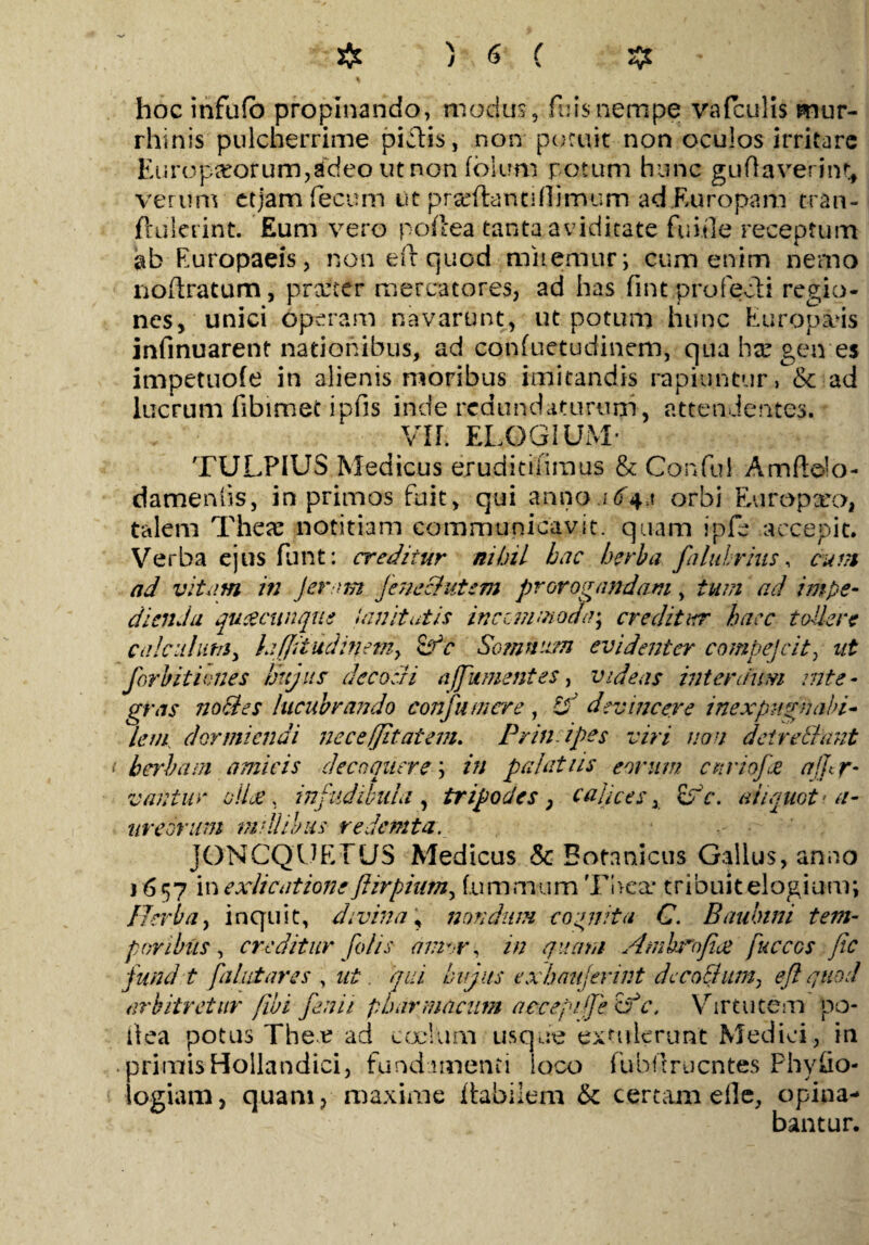 hoc infufb propinando, modus, fuisnempe vafculis mur- rhinis pulcherrime pialis, non potuit non oculos irritare Europaeorum,adeo ut non folem potum hunc guflaverint, verum ctjam fecum ut prxftanci (limum ad Europam c-ran- ftulerint. Eum vero poftea tanta aviditate fui ile receptum ab Europaeis, non eft quod miremur; cum enim nemo noilratum, prarter mercatores, ad has fint profecti regio¬ nes, unici operam navarunt, ut potum hunc Europaeis infinuarent nationibus, ad confuetudinem, qua hx gen es impetuofe in alienis moribus imitandis rapiuntur, & ad lucrum fibimet ipfis inde redundaturum, attendentes. Vir. ELOGIUM* TULPIUS Medicus ejruditiiimus & Cor*fui Amftelo- damenlis, in primos fuit, qui anno.i6+>\ orbi Europxo, talem These notitiam communicavit, quam ipfe accepit. Verba ejus fimt: creditur nihil hac herba falubrius, cum ad vitam in feram Jenecfutem prorogandam, tum ad impe¬ dienda qutecunque Umitutis inccm;noda\ creditur haec tollere calculum, hffitiidiffemy &‘c Somnum evidenter compejclt, ut forbitiones hujus decocti a (fument es, videas interdum mte - gras no cies lucubrando confumcre , devincere inexpugnabi¬ lem dormiendi nece (jit at em. Prin i pes viri non deirctlant herbam amicis decoquere; in palatiis eorum citriofee affr- vantur ollee, infudibula , tripodes, calices x £rV. aliquot• a- ureonm millibus redemta. JONCQUETUS Medicus & Botnnicus Gallus, anno 1657 i nexlicatione fiirpium, fummum The a* tribuit elogium; Herba, inquit, divina, nondum cognita G. Baulnni tem¬ poribus, creditur folis amor, in gnara Amhnfice fucccs fic fund.-t fallit ares , ut qui hujus exhaujerint decoBitm^ eft quod arbitretur fibi fenii pharmacum accepi fe <f c, Virtutem po- tlea potus Thex ad cocium usque extulerunt Medici, in primis Hollandici, fundamenti loco fubIrruentes Physio¬ logiam, quam, maxime Habilem & certam die, opina¬ bantur.