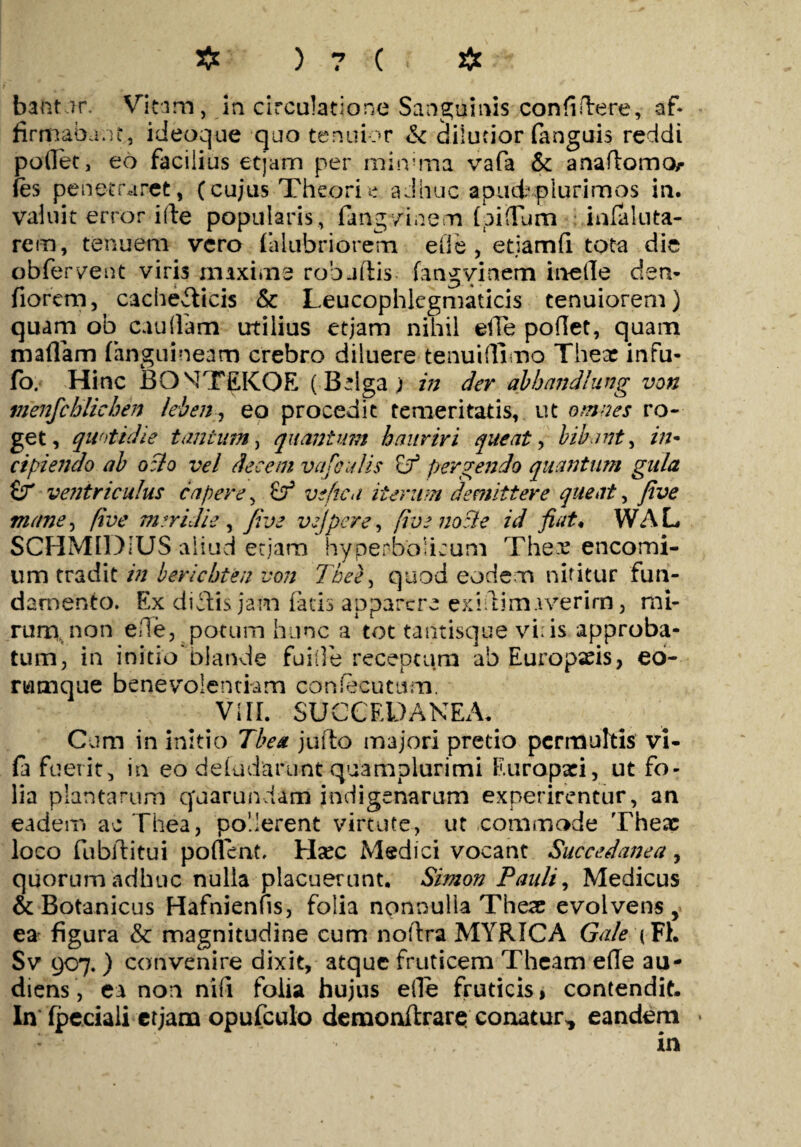 bafctnr. Vitam, in circulatione Sanguinis confidere, af¬ firmabant, ideoque quo tenuior & dilutior fanguis reddi podet, eo facilius et jam per minima vafa & anadomo/- fes penetraret, (cujus Theorie adhuc apud*plurimos in. valuit error ide popularis , fangvinem (pifTum infaluta- rem, tenuem vero falubriorem efle, etiamfi tota die obferyent viris maxime robaflis fangvinem inede den- fiorem, cacheificis & Leucophlegmaticis tenuiorem) quam ob caudam utilius etjam nihil ede podet, quam maflam (anguineam crebro diluere tenui {fimo There infu- fo. Hinc BONTEKOE (Belga; in der abbandlung von menfchlichen leben, eo procedit temeritatis, ut omnes ro¬ get, quotidie tantum, quantum hauriri queat, bibant, in* cipiendo ab odo vel decem vafeulis nf pergendo quantum gula £r ve?itr iculus capere, & ve fica iterum demittere queat, Jive mane, five meridie , Jive vejpere, fivenozle id Jiat. WAL SCHMIDIUS aliud etjam hyperboiicum The.v encomi- um tradit in berichten von Thee, quod eodem nititur fun¬ damento. Ex dicdis jam fatis apparere exidim:iverim, mi- rurti non ede, potum hunc a tot tantisque vi:is approba¬ tum, in initio'blande fuide receptum ab Europaeis, eo- rtamque benevolentiam confecutum. VIII. SUCCEDANEA. Cum in initio Tbea jufto majori pretio permultis vi- fa fuerit, in eo deiudarunt quamplurimi Europaei, ut fo¬ lia plantarum cfaarundam indigenarum experirentur, an eadem ac Thea, pollerent virtute, ut commode Theac loco fubiditui potient. Hsec Medici vocant Succedanea, quorum adhuc nulla placuerunt. Simon Pauli, Medicus & Botanicus Hafnienfis, folia nonnulla Theae evolvens , ea figura & magnitudine cum nodra MYRICA Gale (FL Sv 907.) convenire dixit, atque fruticem Theam ede au¬ diens , ea non nifi folia hujus ede fruticis, contendit. In (pcciali etjam opufculo demonftrare conatur^ eandem