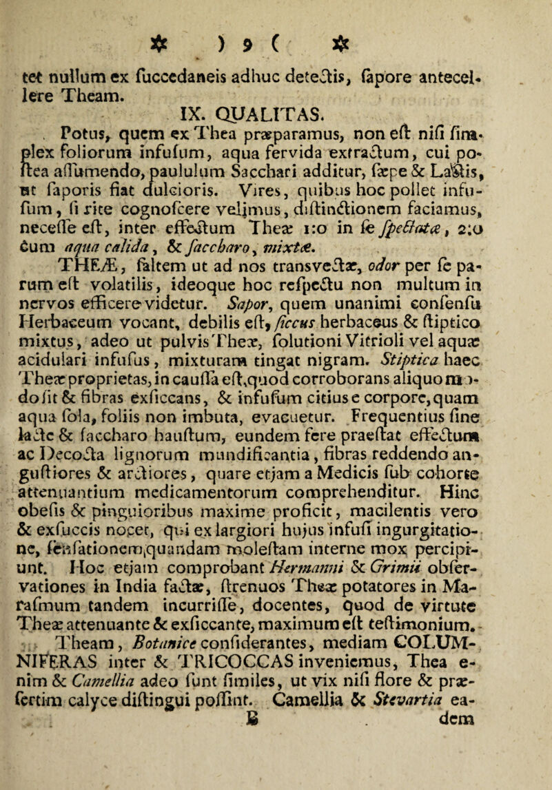 tet nullum ex fuccedaneis adhuc detegis, (apore antecel- Iere Theam. IX. QUALITAS. , Potus, quem ex Thea praeparamus, non eft nifi fira* plex foliorum infufum, aqua fervida exfra£tum, cui po- ftea afiumendo, paululum Sacchari additur, fxpe & Lallis, rat faporis fiat dulcioris. Vires, quibus hoc pollet infu- fum, (i rite cognofcere velimus, didin&ionem faciamus, neceffecd, inter efFoilum Thex 1:0 in fefpettata, 2:0 Cum aqua calida, & faccbaro, mixta. THEffi, feltem ut ad nos transvedx, odor per (e pa¬ rum ed volatilis, ideoque hoc refpc&u non multum in nervos efficere videtur. Sapor, quem unanimi confenfti Herbaceum vocant, debilis ed, ficcus herbaceus & ftiptico mixtus, adeo ut pulvis Thex, folutioni Vitrioli vel aqua? acidulari infufus, mixturam tingat nigram. Stiptica haec Thex proprietas, in cauda effiquod corroborans aliquomo¬ do iit & fibras exficcans, & infufum citius e corpore, quam aqua fola, foliis non imbuta, evacuetur. Frequentius fine kdc & faccharo hauftum, eundem fere praedat effevdunn ac Decolla lignorum mundifieantia, fibras reddendo an- gudiores & arctiores, quare etjam a Medicis fub cohorte attenuantium medicamentorum comprehenditur. Hinc obefis & pinguioribus maxime proficit, macilentis vero & exfuccis nocet, qui ex largiori hujus infufi ingurgitatio¬ ne, firVi (a t i o n e m kqu a udam mo ledam interne mox percipi¬ unt. Hoc etjam comprobant Htrmanni 5c Grimii obier- vationes in India factae, drenuos Thase potatores in Ma- rafmum tandem incurride, docentes, quod de virtute Thex attenuante & exficcante, maximum ed teftimoniurm Theam, Botunicc confiderantes, mediam COLUM- NIFERAS inter & TRICOCCAS inveniemus, Thea e- nim & Camellia adeo funt fimiles, ut vix nifi flore & prx- fertim calyce didingui poilint. Camellia & Stivartia ea- £ dem