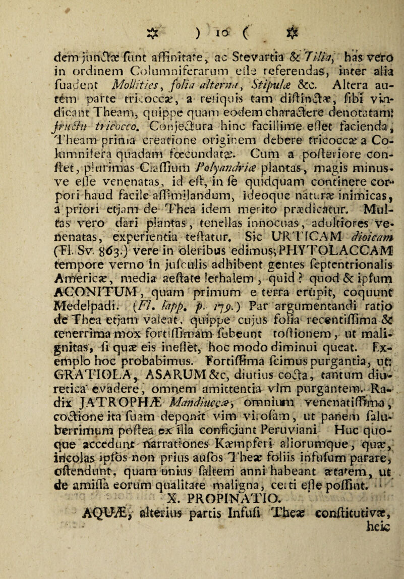 $ ) ( # dcmjunike funt affinitate, ac Stevartia & 7ilia] has veto in ordinem Columniferarum eile referendas, inter alia fuacient Mollities, folia alterna, Stipules &c. Altera au¬ tem parte tricocca?, a reliquis tam diftinTae, fibi vin¬ dicant Theam, quippe quam eodem charactere denotatam: jrttcln tricocco. Conjecfura hinc facillime ellet facienda, Theam prima creatione originem debere tricocco a Co- lumnifera quadam fecundata?. Cum a pofieriore con¬ flet, plurimas Ciaffium Polyandria plantas, magis minus* ve eOe venenatas, id efl, in fe quidquam continere cor¬ pori haud facile affimilandum, ideoque natura? inimicas, a priori etjani de Thea idem merito prodicatur. Mul¬ tas vero dari plantas, tenellas innocuas, adultiores ve¬ nenatas, experientia teftatur, Sic URTICAM dioicam (FI. Sv. S^3*) vere in oleribus edimus*, PHYTOLACCAM tempore verno in jufctilis adhibent gentes feptentrionalis America, media aeftate lethalem , quid ? quod & ipfum ACONITUM, quam primum e terra erupit, coquunt Medelpadi. (FL l'app% p. q$.) Par argumentandi ratio de Thea etjam valeat, quippe cujus folia recentiffima &C tenerrima mox fortiffimam fubeunt toftionem, ut mali- gnitas, fi quae eis ineilet, hoc modo diminui queat. Ex¬ emplo hoc probabimus. Fortiffima fcimuspurgantia, ut: GRATI0LA, ASAPvUM&c, diutius cofta, tantum diu¬ retica'evadere, omnem amittentia vim purgantem. Ra¬ dix JATROPHtE Mandiueca^ omnium venenatiffirna, coclione ita fuam deponit vim vii oiam, ut panem falu- berrimum poflea ex illa conficiant Peruviani Huc quo¬ que accedunt 'narrationes Ka?mpfen aliorumque , qua?, irieolas ipfos non prius aufos The* foliis infufum parare, ©flendunt, quam unius falterri anni habeant artarem, ut de amifla eorum qualitate maligna, ceiti efle poflint. X. PROPINATIO. AQUiE, alterius partis Infufi The» eonftitutivac, heic