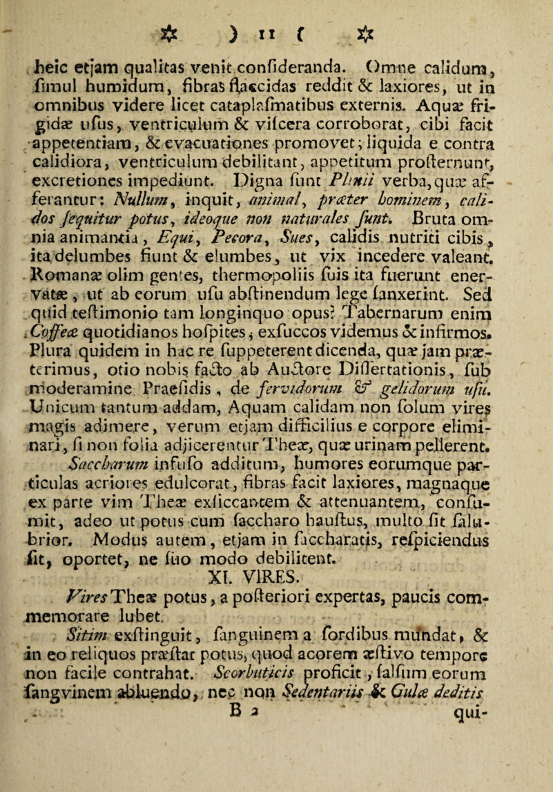 beic etjam qualitas venit confideranda. Omne calidum, fimul humidura, fibras fiacc i das reddit & laxiores, ut in omnibus videre licet cataplafmatibus externis. Aqua? fri¬ gida? ufus, ventriculum & vifcera corroborat, cibi facit appetentiam, & evacuationes promovet; liquida e contra calidiora, ventriculum debilitant, appetitum profternunt, excretiones impediunt. Digna fune Plinii verba,qua? af¬ ferantur: Nullum, inquit, animal, praeter hominem, cali¬ dos Jequitur potus, ideoque non naturales funt. Bruta om¬ nia animantia , Equi, Pecora, Sues, calidis nutriti cibis» ita delumbes fiunt & elumbes, ut vix incedere valeant. Romana? olim gentes, thermopoliis fuis ita fuerunt ener¬ vata? , ut ab eorum ufu abftinendum lege (anxerint. Sed quid teflimonio tam longinquo opus? Tabernarum enim ;Cojfeae quotidianos hofpites * exfuccos videmus ocinfirmos. Plura quidem in hac re fuppeterentdicenda, qua? jam prae¬ terimus, otio nobis fa^lo ab Anciore Diflertationis, fub nioderamine Praelldis , de fervidorum cf gelidorum ujiu Unicum tantum addam, Aquam calidam non folum yires magis adimere, verum etjam difficilius e corpore elimi¬ nari, fi non folia adjicerentur Thear, qua? urinam pellerent. Saccharum infufo additum, humores eorumque par¬ ticulas acriores edulcorat, fibras facit laxiores, magnaque ex parte vim Thea? exficcantem & attenuantem., confu- mit, adeo ut potus cum faccharo hauftus, multo fit falu- brior. Modus autem, etjam in faccharatis, respiciendus fit, oportet, ne fuo modo debilitent. XI. VIRES.; Vires The* potus, a pofteriori expertas, paucis com¬ memorare lubet. Sitim exftinguit, fanguinem a (ordibus mundat, & in eo reliquos praftac potus, quod acorem a?flivo tempore non facile contrahat. Scorbuticis proficit, falfum eorum fangvinem abluendo, nec nQn Sedentariis •& Gulae deditis B 2 qui-