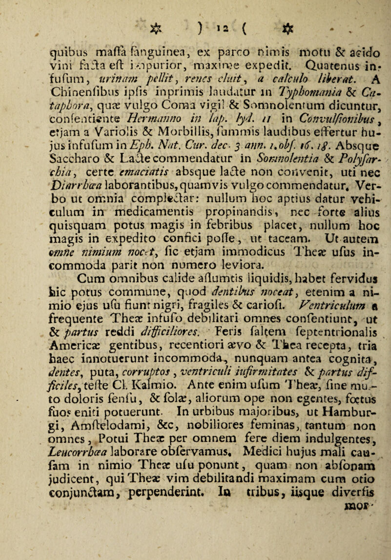 quibus marta (anguinea, ex parco nimis motu & acido vini farta eft fopurior, maxime expedit. Quatenus in* fufium, nritia?n pellit, renes cluit, calculo liberat. A Chinenfibus iplis inprimis laudatur in Typhomania &c Ca- tapbora, qua? vulgo Coma vigil & Somnolentum dicuntur, Confentiente Hertnahm in lap. lyd. // in Convulfionibus, erjam a Variolis & Morbillis, fiummis laudibus effertur hu¬ jus infufum inCur. dec■ 5 tf//#. i.ohf. 16.1$. Absque Saccharo & Lacte commendatur in Somnolentia & Polyfar- certe emaciatis absque larte non convenit, uti nec Diarrhoea laborantibus, quamvis vulgo commendatur* Ver¬ bo ut omnia complectar: nullum hoc aptius datur vehi¬ culum in medicamentis propinandis, nec forte alius quisquam potus magis in febribus placet, nullum hoc magis in expedito confici pofie, ut taceam. Ut autem omne nimium noc?t> fic etjam immodicus Thex ufus in¬ commoda parit non numero leviora. Cum omnibus calide artumtis liquidis, habet fervidus bic potus commune, quod dentibus noceat, etenim a ni¬ mio ejus ufu fiunt nigri, fragiles & cariofi. Ventriculum a frequente There infufo debilitari omnes confentiunt, ut & partus reddi difficiliores. ’ Feris falcem feptentrionalis America? gentibus, recentiori a?vo & Tkea recepta, tria haec innotuerunt incommoda, nunquam antea cognita, dentes, puta, corruptos , ventriculi infirmitates Se partus dif¬ ficiles3 terte Cl. Kalmio. Ante enim ufum There, fine mu¬ to doloris fenfu, & folx, aliorum ope non egentes, foetus fuos eniti potuerunt. In urbibus majoribus, ut Hambur- gi, Amrtelodami, &c, nobiliores feminas,, tantum non omnes, Potui Thex per omnem fere diem indulgentes, Leucorrboea laborare obfervamus* Medici hujus mali cau- fam in nimio There ulu ponunt, quam non abfonam judicent, quiThex vim debilitandi maximam cum otio conjunctam, perpenderint. In tribus, iisque diverfis saor'