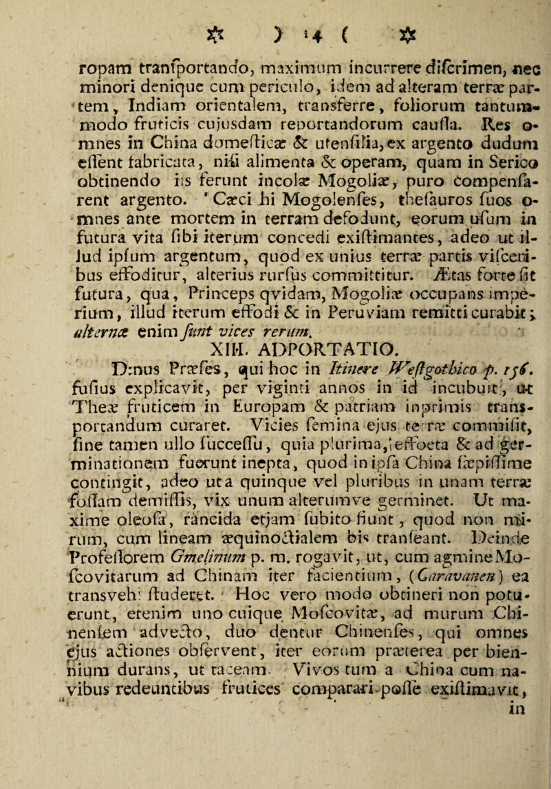 ropam tranfportancto, maximum incurrere cfi/crimen, «ec minori denique cum periculo, idem ad alteram terra: par¬ tem, Indiam orientalem, transferre, foliorum tantum¬ modo fruticis cujusdam reportandorum caufla. Res o- mnes in China domeflica: & ufen-fiKa,ex argento dudum edent fabricata, niti alimenta St operam, quam in Serico obtinendo iis ferunt incola: Mogolia:, puro Compenfa- rent argento. ' Cxci hi Mogolenfes, thefauros fuos o- mnes ante mortem in terram defodunt, eorum ufum in futura vita fibi iterum concedi exiflimantes, adeo ut il¬ lud ipfum argentum, quod ex unius terrx partis vificeri- bus effoditur, alterius rurfus committitur, ifitas forte fit futura, qua, Princeps qvidam, Mogolia occupans impe¬ rium, illud iterum effodi & in Peru viam remitti curabit; alternet enim funt vices rerum. XIII. ADPORTATIO. Drnus Prcefes, qui hoc in Itinere JVeflgotbico p. rjf. fufius explicavit, per viginti annos in id incubuit:, u-t T he a: fruticem in Europam & patriam inprimis trans¬ portandum curaret. Vicies femina ejus terre commi fit, fine tamen ullo fuccelfu, quia plurima,;effoeta & ad ger¬ minationem fuerunt inepta, quod in-ipla China facpiffime contingit, adeo ut a quinque vel pluribus in unam terne fblTam demiffis, vix unum alterum ve germinet. Ut ma¬ xime oleofa, rancida etjam fubito fiunt, quod non mi¬ rum, cum lineam a:quinoclialem bis tranfeant. Deinde ProfelTorem Gmelimim p. m, rogavit, ut, cum agmine Mo- fcovitarum ad Chinam iter facientium, (Caravanen) ea transvehi /luderet. ' Hoc vero modo obtineri non potu¬ erunt, etenim uno cuique M oleo vita:, ad murum Chi- nenlem adveho, duo dentur Chinenfes, qui omnes ejus aftiones obfervent, iter eorum pra:terea per bien¬ nium durans, ut taceam. Vivos tum a China cum na¬ vibus redeuntibus frutices comparari-pofle exifiimavit, •' ' - r i . m