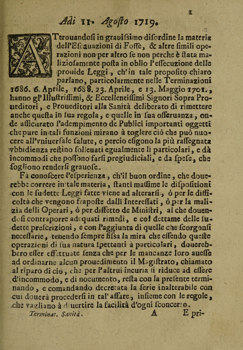 Aài li*, dgófto 1719, Ttrouandofi in grauifsimo difordine la materia delPEfcauazioni di Folle, & altre limili ope¬ razioni non per altro fe non perche è Hata ma* liziofamente polla in oblio Teffecuzione delle prouide Leggi , eh’in tale propofito chiaro parlano, particolarmente nelle Terminazioni 1686* 6, Aprile , f6S8. 23. Aprile, e 13. Maggio 1701., hanno gP llluftriffimi, & Eccelientifiimi Signori Sopra Pro- ueditori , e Proueditori alla Sanità deliberato di rimettere anche quella in lua regola, e quelle in fua ofieruanza, on¬ de aflicurato l’adempimento de Publici importanti oggetti che pure instali funzioni mirano à toglere ciò che può nuo¬ cere alPvmiuerfale falute, e perciò efigonola più rallignata ubbidienza reftino folleuatt egualmente li particolari, e dà incommodi che pedono fard pregiudiciali* e da fpefe, che foghono renderli grauofe, Fà conofcere Pefperienza, ch’il buon ordine, che done¬ rebbe correre in tale materia, danti madame le difpolitioni con le fudette Leggi fatte viene ad alterarli, ò per le diffi¬ coltà che vengono ftapofte dalli interedati, ò perla mali¬ zia detti Operari, ò per diffetto de Mmiftri, al che douen- doli contraporre adequati rimedi, e co! dettame delle In¬ dette prefcriziom, e con Paggiunta di quelle elle feorgonfi neceffarie, tenendo Tempre fifsa la mira che effendo quelle operazioni di fua natura ipettanti à particolari, donereb¬ bero effer effettuate fenzacheper le mancanze loro aueffe ad ordinarne alcun prouedimento il Magidrato, chiamato al riparo di ciò, che per P altrui incuria (i riduce ad edere d’incommodo, e di nocumento, reità con la prefente termi¬ nando , e comandando decretata la ferie inalterabile con cui douerà procederli in tal*affare , infierae con le regole* .che ya^liano à dmertire la facilità d’ogni fconcerfo. Terminar, Sanità. A E pri-
