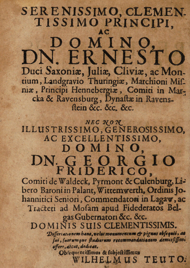 SERENISSIMO, CLEMEN- TISSIMO PRINCIPI, AC DOMINO, DN. ER NESTO Duci Saxoniae, Juliae» Cliviae, ac Mon¬ tium , Landgravio Thuringiae, Marchioni Mifl niae, Principi Henncbergia:, Comiti in Mar- cka & Ravensburg, Dynaftae in Ravens- flein &c. &c. &c. NEC ILLUSTRISSIMO, GENEROSISSIMO, AC EXCELLENTISSIMO, DOMINO, DN GEORGIO FRIDERICO, Comiti de Waldeck, Pyrmont &Culenburg, Li¬ bero Baroni in Palant, Wittemverth, Ordinis Jo- hannitici Seniori, Commendatori in Lagaw, ac Tracteti ad Mofam apud Fidederatos Bel¬ gas Gubernatori &c. &c. DOMINIS SUIS CLEMENTISSIMIS. ‘Differt amnem m!m mmnmmmm »4# fui, fuorvwfite ftgtdwrnm fmmmmimi§mm^ demufijfmi effert t dicai* dedttah Obfeqnrmiflacmii & fubje&ifliinug WILHECMWS TEUTOi