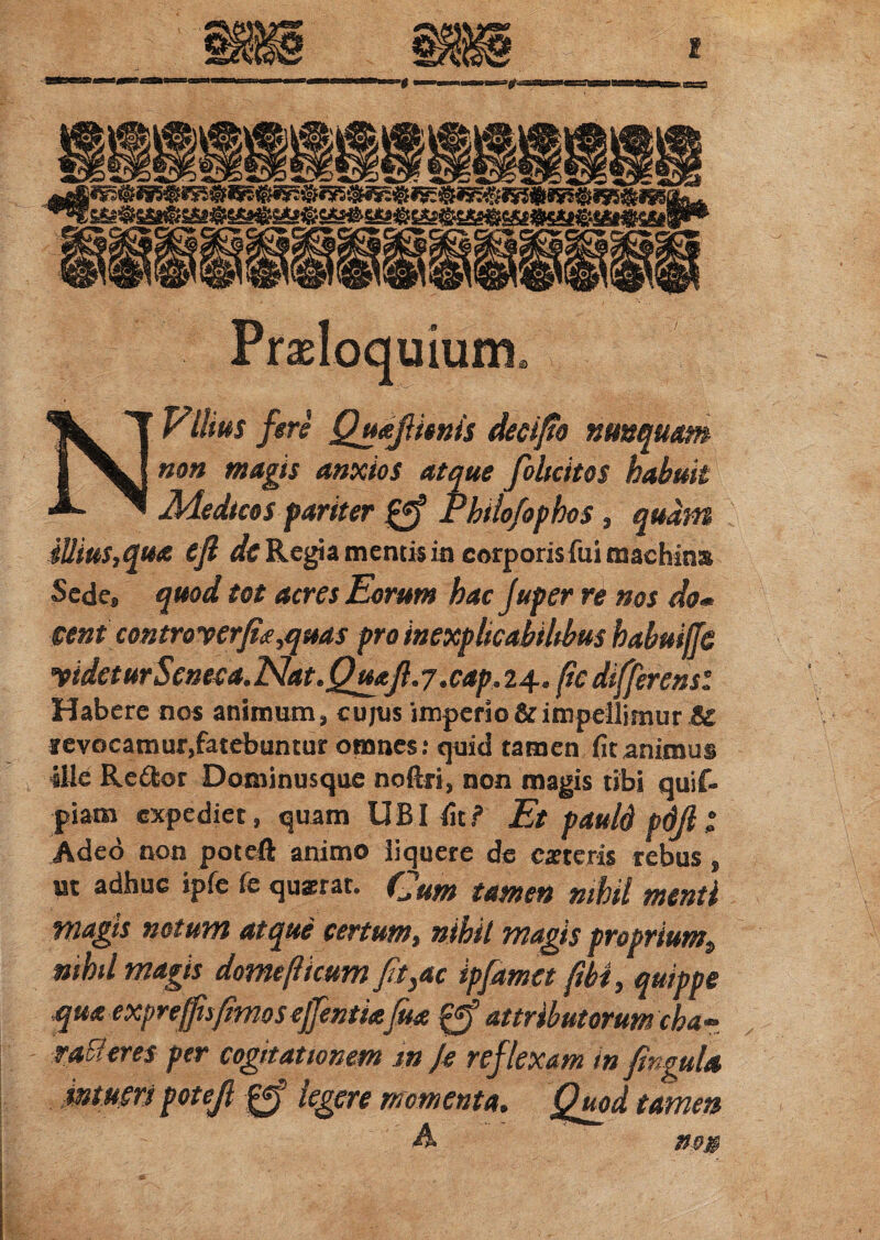 Proloquium, N Vilius fere QudjUenis decijio nunquam non magis anxios atque foltcitos habuit Adedicos pariter Phiiofophos, quarti illius,qua eft de Regia mentis in corporis fui machins Sede» quod tot acres Eorum hacjuper re nos do* eent controverfia,quas pro inexplicabilibus habuiffe videturSeneea.Nat.QuaJl.y .cap.24* fic differens: Habere nos animum, cujus imperio & impellimur & jevocamur.fatebuntur omnes: quid tamen fit animus ille Re&or Dominusque noftri, non magis tibi quif- piam expediet, quam UBI fit? Et pauld pdjl £ Adeo non poteft animo liquete de est eris rebus , m adhuc ipfe fe quaerat. Cum tamen nihil menti magis notum atque certum, nihil magis proprium» nihil magis domef icum fit3ac ipfamet fibt, quippe qua exp reffis fimos ejjentiafrn attributorum cha ~ 'exam in fingula Quod tamen m» r atteres per cogitationem m Je reft iere momenta, A '
