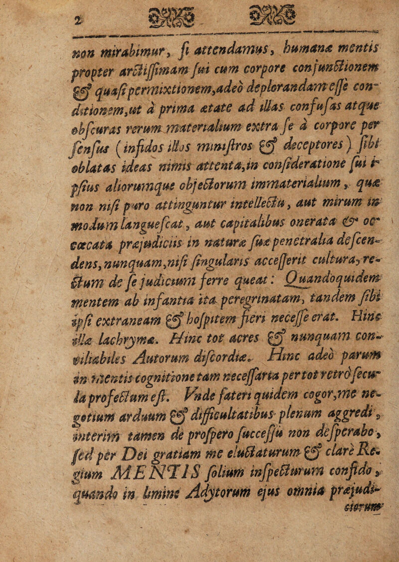 mn mirabimury fi attendamus, humana mentis propter arSiiffimam fm cum corpore confunBhnem gf quafipermixtionem,adeo deplorandam e(]'e con~ dmommyUt d prima atate ad Mas confufasatqm Mcums rerum materialium extra f e d corpore per finfiu (infidosidos mtmftros |ff deceptores) fit Matas ideas nimis attenta,in confideratione fui t ffius aliorumque obj edorum immaterialiumqua mn ni/i puro attinguntur inteUeBu, aut mirum m modum langue fiat, aut capitalibus onerata & oc* meata pra judiciis in natura fm penetralia defen¬ dens, nunquam,mfi fingularts accejjerit cultura-, rs- Bum de fe judicium ferre queat: Quandoquidem mentem ab infantia ita peregrinatam, tandem fibi ipfi extraneam pgf hofpitem fieri necejfi erat. Hinc dia lachrjma. Hinc tot acres £ff nunquam con~ affabiles Autoru-m difiordia- Hinc adeo parum in mentis cognitione tam neceffaria per tot retrdfecur ia profeci um ef. rnde fateri quidem cogor,me ne- getium arduum gf difficultatibus plenum aggredi , mterim tamen de profpero fuccefju non defperabo» fcd pir Dei gratiam me e.ubi at urum nare Re¬ gium MENTAS folfam infpeSlumm confido s quando in Umins olium mjpetturm. 'torum ejus omnia pra\ aerum'