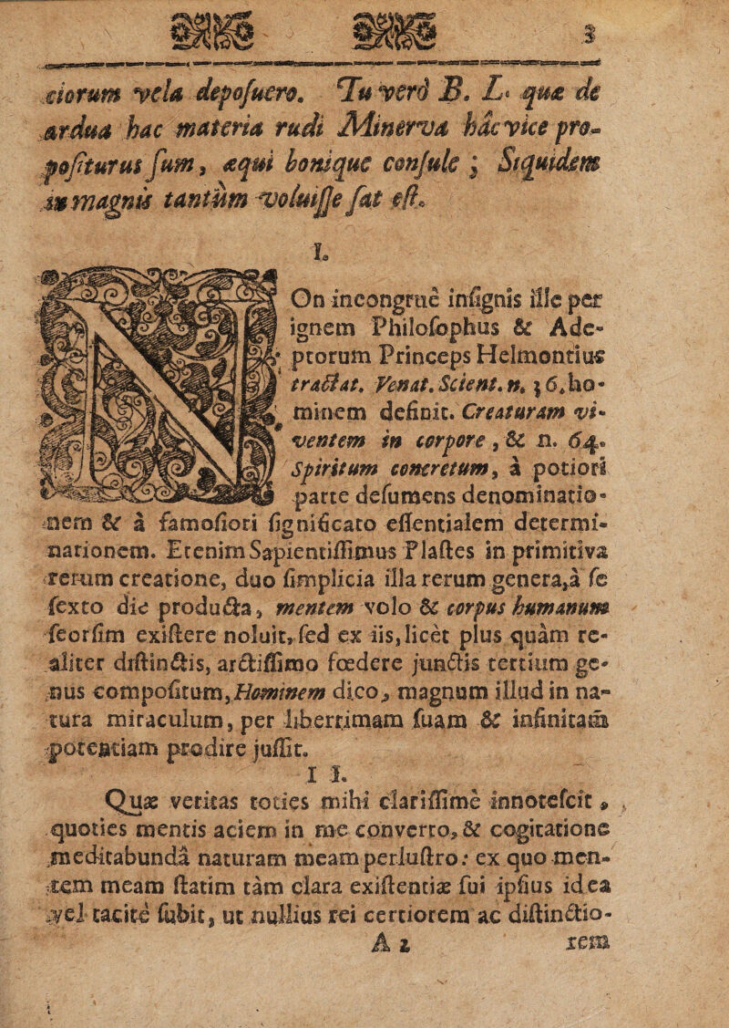 siorum mia depofuero. Tu verd B. I. qm de ardua hac materia rudi Minerva hac yice pn» mjiturus fum, aqui bonique confule ; Siquidem Ut magnis tantum -voimfje [at ■#/?, L On incongrue infignis file per ignem Phslofophus & Ade¬ ptorum Princeps Helmontlu® tradit. Femt.Scient. n,\6.ho¬ minem deficit. Creaturam vi¬ ventem in torpore, & r. 64. Spiritum concretum, a potiori parte defumens denominatis” nem & a famofiori fignificato effentiaicm determi¬ nationem. EtenimSapientifiimus Plaftes in primitiva rerum creatione, duo fimplicia illa rerum genera,a fc fexto die produfta, mentem volo & corpus humanum feorfim cxiflcre noluit, fed ex iis,licet pius quam re- aliter drftin&is, ar&iffimo foedere juntiis tertium ge« .uus compofitum,Hominem dico, magnum illud in na¬ tura miraculum, per liberrimam fuara & infinitatis poteatiam prodire juffit. 13. Qua; veritas toties mihi clariffime innotefeit» . quoties mentis aciem in me converto, & cogitatione meditabunda naturam mearo perluftro: ex quo men¬ tem meam (fatim tam clara exiilentix fui ipfius id ea a/ed tacite fiibit, ut nullius rei certiorem ac diftinffio- A i rem