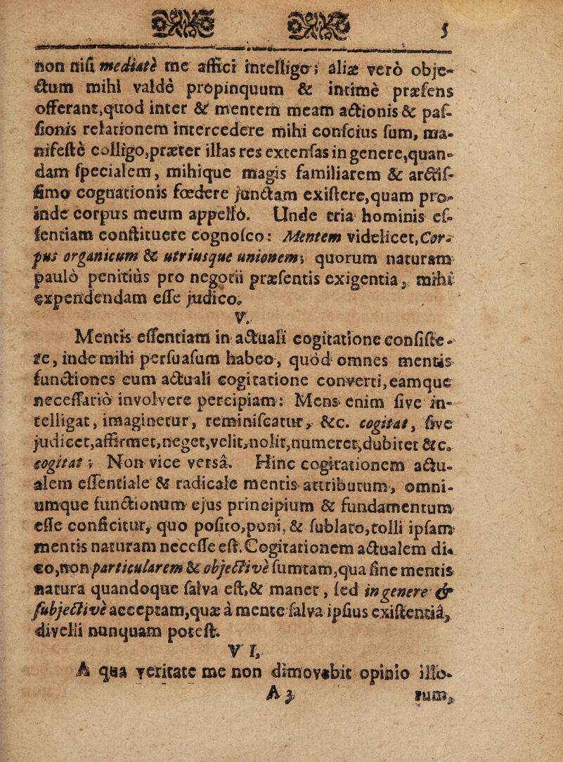 ison mCimediate me affici intcfligtri alia: vero obje- &um mihi valde propinquum & intime prafens offcrant.quod tricer & mentem meam a&ionis Sc paf- fionis relationem intercedere mihi confcius fum, na- nifeftd colligo,pratter illas res excenfas in genere,quan- dam fpecialem, mihique magis familiarem & ar^if- fimo cognationis foedere juntlam exiftere.quam pro¬ inde corpus meum appelli. Unde cria hominis ef- fcntiam eonftituere cognolco: Mentem videlicet,Cor* fus organicum 8s utrimque unionemy quorum naturam paulo penitius pro negotii prarfentis exigentia s mrhi expendendam efle judico. V.- Mentis efifentiam in aquali cogitatione eonfifte- fe, inde mihi perfuafum habeo, quod omnes mentis- functiones cum aituali cogitatione conveni,eamque neceffario involvere percipiam r Mens* enim live in- telligat, imaginetur, reminifeatur, &c. cogitat, five judicet,affirmet,neget,veIit,nolit,nunieretidubitet&c, eogitat; Non vice versa. Hinc cogitationem a itu- alem effentiale radicale mentis attributuro, omni* nmque fun&iomiro ejus principium 8c fundamentum' efle conficitur, quo pofito,poei,& fublato,tolli ipfam mentis naturam ncceffeeft.Cogitationem a&ualem di« co,nonparticularem Uobjeffive fumtam,qua fine mentis satura quandoque faiva eft,& maner, led in genere-& fiibfefclive acceptam,qua: a mente faiva ipfius exiffiensid, divelli nunquam poteffi V r, h qaa veritate me non dimovebit opinio illo- h} lUOfr*