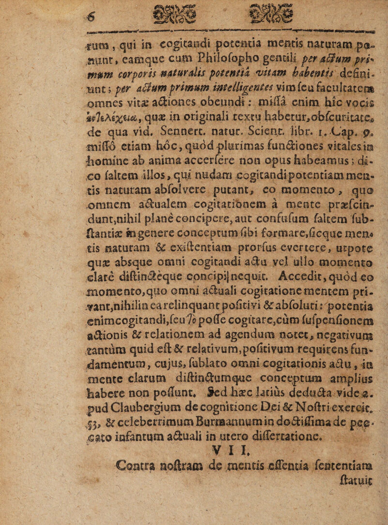 € tum , qui in cogitandi potentia mentis naturam pa» sunt* eamque cum Philofopho gentili pera3umpri* mttm corporis naturalis potentia nitam habentis defini, «nt; per a0umprmstm mtelligent.es vim (eu facultatem omnes vita: actiones obeundi: milia enim hic vock quae in originali textu habetur, obfcuritace* de qua vid, Sennert. natur. Scient, libr. i. Cap. p, milio etiam hoc, quod plurimas fun&iones vitales in homine ab anima accerfere non opus habeamus; di¬ co (altem illos, qui nudam cogitandi potentiam meti¬ ris naturam abfolvere putant, eo momento, quo omnem aqualem cogitationem a mente praefein- dunt,nihil plane concipere, aut confefum fakem fub- ftantia: fevgenere conceptumfibi formare,ficque rnem tis naturam & exiftentiam prorfus evertere, utpote qus absque omni cogitandi adu vel ullo momento elate difHmfleque cpncipij nequit. Accedit, quod eo momento,quo omni «tclaali cogitatione mentem pri¬ vant,nihili n earelinquant pofitivi &£abfoluri rpotentia enimcogitandi,feu 7« poffe cogitare,cum (ufpenfionem asionis & relationem ad agendum notet, negativum tantum quid eft &r relativum,pofitivum requirens fun¬ damentum , cujus, fublato omni cogitationis ailu, in mente clarum diftin&umque conceptum amplius habere non poliunt, Sed hajc latius dedti&a vide  ' pud Claubergium de cognitione Dei & Noftri exeroic. ,|j, Uceleberrimum Burmannumindodtiifima de pen¬ sato infantum a&uali in utero diUercatione. V I I, Contra no&ttm 4s mentis «Genua fcmemkm (latuit