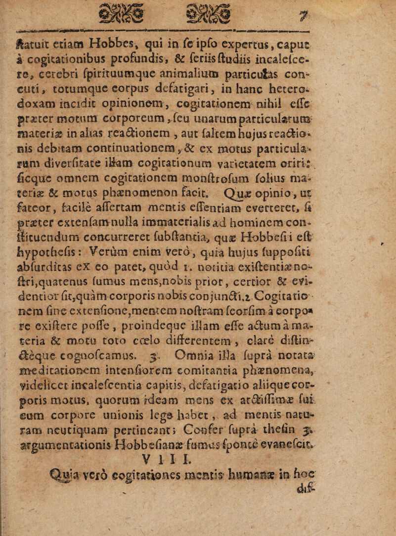 latuit etiam Hobbes» qui in fe ipfo expertus»capus i cogitationibus profundis ? 6e feriis ftudiis incalelce- re? cerebri fpintuumque animalium particulas con-. cuti? totumque corpus defatigari, in hanc hetero- doxam incidit opinionem, cogitationem nihil effc prauer motum corporeum ? feu unarum particularum' materia in alias rea&ionem 3 aut falcem hujus readio- bis debitam continuationem , & ex motus particula* fum diverfitate ittam cogitationum varietatem oriri?--, ficque omnem cogitationem monftrofum folias ma¬ teriae 6c motus phaenomenon facit» Qua? opinio, et fateor, facile affertam mentis effentiam everteret? fi pr^ter extenfamnulla immaterialis ad hominem con- fficuendiim concurreret fubftantia? quas Hobbefii eft hypothefis: Verum enim vero, quia hujus fuppofiti abfurdicas ex eo patet? quod r. notitia exiftentiaeno- f£r i, qu at en us fu mus m en s ,n o bis pri or, c e r tio r evi- dentiorfitsqiiam corporis nobis eoojiindui Gogitatio nem fine extenfione3memem noftram feortim a eorpo* re exi (iere poffe, proindeque illam effe adum a-ma¬ teria & motu toto coelo differentem * clare diftin- £fceque cogn-ofcamus, 5* Omnia itia fupra notat# meditationem sntenfiorem comitantia ph&nomena,, videlicet imralefcentia capitis, defatigatio aliique cor¬ poris motus, quorum ideam mens ex ar^ilBma? fui eum corpore unionis lege habet, ad mentis natu*» ram neqtiquam pertineant? Confer fupra thefin 5* argumentationis Hobbefianx fumus fponceevanefcitv V 1 I I. Qaga-vero cogitationes meatio hnioana? iti hoc d#