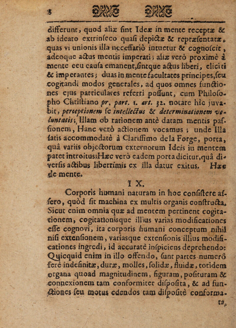 Ciifferunr, quod alia: fitic Idea: in mente receptae ab ideato extrinfeco quafi depi&a: repraelentatae^ quas vi unionis illa ne.ceifario intuetur coghofcit s adeoque a&us ruentis imperati i aliae vero proxime i «mente ceu caufaemanent,fintque aftusliberi, eliciti •& imperantes i duas in mente facultates principes, feu cogkandi modos generales, ad quos omnes funciio- sies ejus particulares referri polluat, cum Fhilofo- pho Chrilliano pr< par?, i. art, ji. notare hic juva* fe , perceptionem fc intellectus determinationem w» imsatis.ob rationem ante datam mentis paf. ■fionem, Hanc vero actionem -vocamus ; unde Illa latis accommodate a Clariflimo dela Forge, porta, qua variis objeliorum externorum Ideis in mentem patet introitusdrlaec vero eadem porta dicitur,qua di-» verfis anibus liberrimis ex illa datur exitus* H«<p Je mente* I X. Corporis humani naturam in hoc confiflere af¬ fero, quod fit machina ex multis organis conftrutbu Sicut enim omnia quae ad mentem pertinent cogita¬ tionem, cogitatiomsque illius varias modificationes effe cognovi, ita corporis humani conceptum nihil nili exccnfionem, variasque extentionis'illius modifi¬ cationes ingredi, id accurateinfpicieesdeprehendo: Qa|icquid enim in illo offendo, fune partes numero fere indefinita:,dmg, molles,folidse > fluida, totidem ©rgaaa quoad magnitudinem, figuram, polituram 6c connexionem tam conformiter difpofica, & ad fun- ^ioiesfen motus edendos 'tam difpo.fite conforma¬ ta,.
