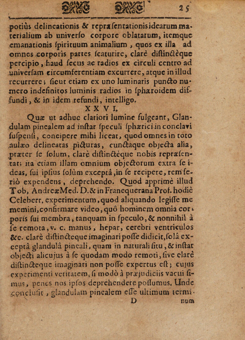 potius delineationis rcprafcntationis idearum ma¬ terialium ab univerfo corpore oblatarum» icemquc emanationis fpirituum animalium , quos ex illa ad omnes corporis partes fcaturire, clare diftin&eque percipio, haud fccus ac radios ex circuli centro ad univerfam circumferentiam excurrere, atque in illud recurrere; ficut etiam ex uno luminaris pun&o nu« mero indefinitos luminis radios in fpharoidem dif¬ fundi , & in idem refundi, intelligo* XXV I, Qux ut adhuc clariori lumine fulgeant, Glam dulam pinealem ad inftar fpeculi fph^riciin conclavi fufpenfi, concipere mihi liceat, quod omnes in toto cularo delineacas pi&uras, cundaque obje&a alia^ procer fe folum, clare diftindeque nobis repraden- tat; ita etiam illam omnium objedorum extra fe i- deas, fui ipfius folum excepta,in fe recipere, reni fe¬ rio expendens, deprehendo. Quod apprime illud Tob, AndreasMed. D.& in Franequerana Proh hodie Celeberr* experimentum,quod aliquando legiffe me memini, confirmare video, quo hominem omnia cor* poris fui membra, tanquam in fpeculo,6c nonnihil a fe remota,v. c. manus, hepar, cerebri ventriculos &c. clare diftin&equeimaginaripoffe didicit,fola ex¬ cepta glandula pineali, quam in naturali fitu inftar objecti alicujus a fe quodam modo remoti,five clare diftindeque imaginari non poffe expertus eftj cujus experimenti veritatem, fi modo a praejudiciis vacui fi¬ mus, penes nos ipfos deprehendere podumus. Unde conciulk , glandulam pinealem effe ultimum terrni- D nuoi