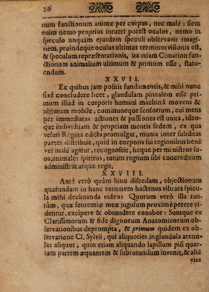 titsni funeMorium abimae per cbrptis, tied male 5 ficus ctftrtl dfcnto-pfcoprios itftUeW pdteft oeulbs , hfcmo Ih Ipcculo unquam ejusdem fpechll obfemvk imagi- hattt, prdirtdeq[tie oc-tiliis fcltt tritis tcrminusvifionis eftg & fpeculutn repraefentadonis, ira etiam Canarionfun- Hiorititit animalium ultimum Bc primum effe , ftatu- ^ndurii H V I t ^ Ex quibus jam pofitis fundata entis* & mihi nunc fix£ concludere licet * glandulam pinealem eile pri¬ mum illud in corporis humani machina movens &c ultimum mobile, communeque fenforium, cui mens per immediatas actiones 5c pafliones eft unita,ideo- que individuam 5c propriam mentis fedem , ex qua veluti Regina edi&a promulgat, munia inter fubdkas partes dUlnbuit , quid in corporis fui regionibus bene Vel maie agatur, recogaofcit, fieque per mi niftros fu- os,animales fpiritus, cotum regnum fibi concreditum admioiftrat atque regit* X X V I X L Ante vero quam hinc difcedam, ohje&ionuna quarundam ia haoc veritatem hactenus vibrata fpicu® 3a mihi declinanda video: Quorum vero illa tan¬ tum , qu£ fementix meae jugulum proxime petere vi* dentur, excipere Bc obtundere conabor: Suntque ex GUrifiimorum fide dignorum Anatomicorum ob* fervationibus deprompta * £€ primum quidem ex 6b- lervatione Ch Sylvii, qui aliquoties in glandula arena* las aliquot» quin etiam aliquando lapillum pifi quar¬ tam partem aequantem U fubrotandum invenit,& alia vice