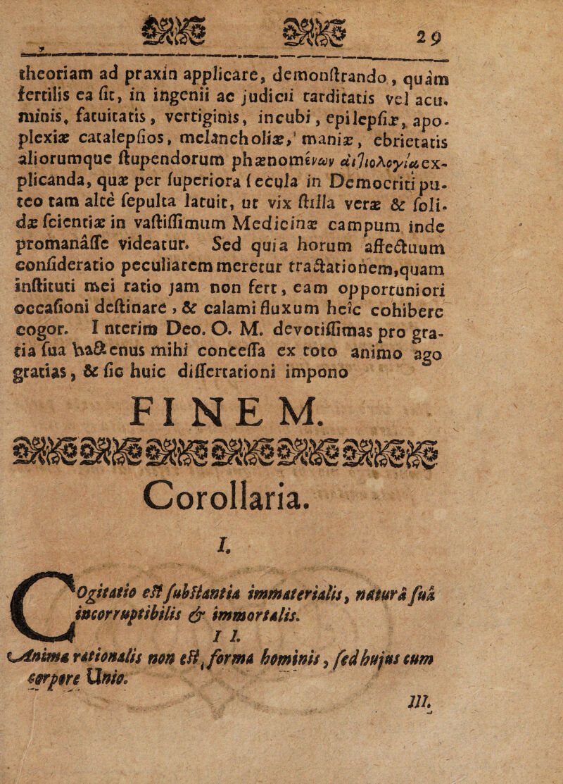 theoriam ad praxirt applicare, demonltrando, quam fertilis ea fit, in ingenii ac judicii tarditatis vel acu. minis, fatuitatis, vertiginis, incubi, epilepfix,apo- plexix catalepfios, melancholia:,' manix, ebrietatis aliorumquc ftupendorum phxnomerw dilmhoyUcx- plicanda, qux per iupcriora {ecqla in Democriti pu- tco tam alte fepulta latuit, ut vix ftilla verx & foli- dx fcientix in vaftifllinum Medieinx campum inde promanaffe videatur. Sed quia horum affe&uum confideratio peculiarem meretur tra&atiohcm,quam Indituri mei ratio jam non fert, eam opportuniori occafioni deftinare , & calami fluxum hcic cohibere cogor. 1 nterini Deo. O. M. devotiflimas pro gra¬ tia fua ha&cnus mihi concefla ex toto animo ago gratias, Se fic huic diflertationi impono FINEM. Corollaria. i. Cogitatio eltfuhHantia immaterialis, natura fuk incorruptibilis & immortalis. %*dnimu rationalis non tHi forma hominis, fedhujus sum forptre Unio.