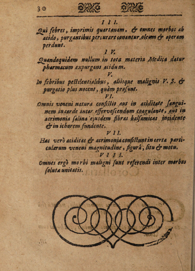 I 2 1. Qui febres y imprimis quartanam, & omnes morbos ab acido, purgans ibus peri (ture conantur Meum f? operam perdunt. IV. Quandoquidem nullum in tota materia Medica datur pharmacum expurgans acidam. V. ]n febribus fetiilentialtbfss, Miisque malignis V. fi. & purgatio plus nocent, quam prpfsnt. VI. Omnis veneni natura eonfiUit aut in aciditMe Jpnguu nem in corde inter effervefcendum coagulante, aut in acrimonia falina 'eiusdem fibras bdfamms incidente & in iiborem fundente. V 11. Hac vero additas & acrimonia confisiunt incerta parti* iulorum veneni magnitudine, figura . Citu & motu. :J VII i. Omnes ergo morbi maligni funi referendi inter morbos [eluta unitatis,