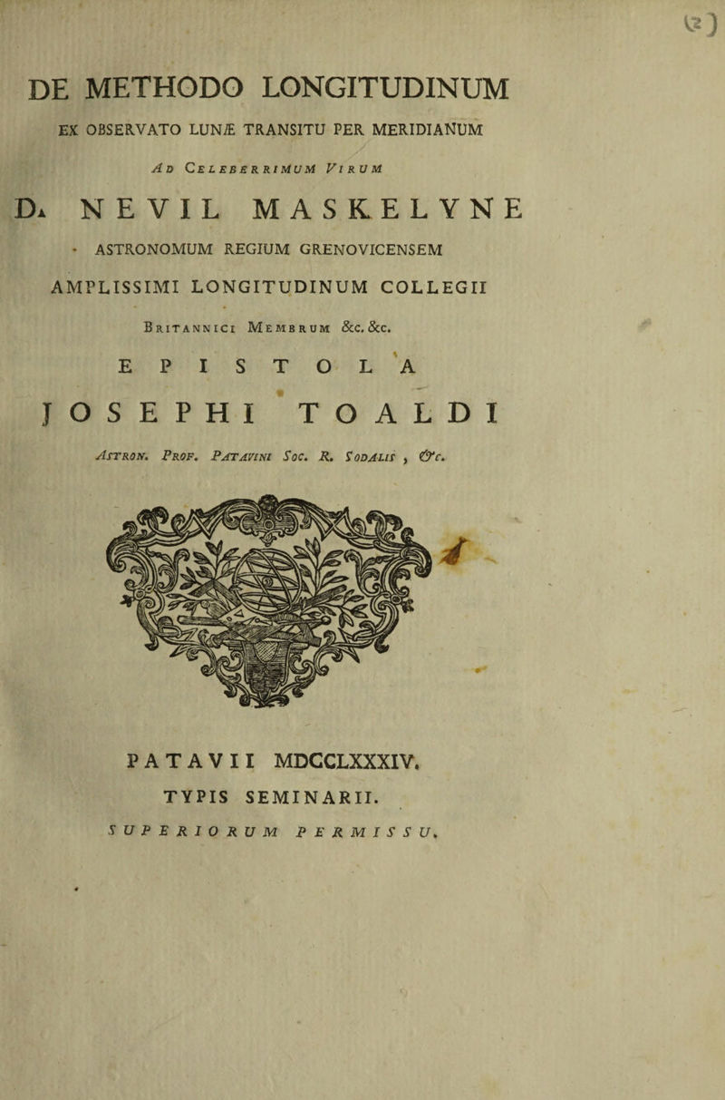 DE METHODO LONGITUDINUM EX OBSERVATO LUNiE TRANSITU PER MERIDIANUM Ad Celeberrimum Virum Da nevil maskelyne * ASTRONOMUM REGIUM GRENOVICENSEM AMPLISSIMI LONGITUDINUM COLLEGII Britannici Membrum &amp;c. &amp;c. EPISTOLA JOSEPHI TOALDI Astron. Prof, Patavini Soc. R. Sodalis , &amp;c. PATAVII MDCCLXXXIV, TYPIS SEMINARII. SUPERIORUM PERMISSU.