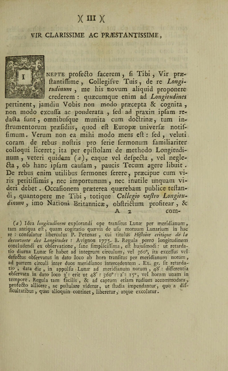 VIR CLARISSIME AC PRAESTANTISSIME, nepte profe&amp;o facerem, fi Tibi, Vir praz- ftantiflime , Collegifve Tuis , de re Longi- tudinum , me his novum aliquid proponere crederem : quazcumque enim ad Longitudines pertinent, jamdiu Vobis non modo praecepta 8c cognita , non modo excufla ac ponderata , fed ad praxin ipfam re¬ dama funt, omnibufque munita cum do£lrin$, tum in- ftrumentorum prazfidiis, quod eft Europa univerfas notif- fimum, Verum non ea mihi modo mens eft: fed, veluti. coram de rebus noftris pro ferie fermonum familiariter colloqui liceret; ita per epiftolam de methodo Longitudi¬ num , veteri quidam (rf), eaque vel defpe&amp;a , vel negle- 6ia , ob hanc ipfam caufam , paucis Tecum agere libuit» De rebus enim utilibus fermones ferere, praecipue cum vi¬ ris peritiflimis, nec importunum , nec inutile unquam vi¬ deri debet, Occafionem praeterea quaerebam publice teftan- di, quantopere me Tibi , totique Collegio vejlro Longitu¬ dinum , imo Nationi Britannica, obftriftum profitear, 8c A 2. com- Ca) Idea longhudmem explorandi ope tranfitus Lunas per meridianum, tam antiqua eft, quam cogitatio quasvis de ufu motuum Lunarium in hac re : confulatur liberculus P. Pezenas , cui titulus Hiftoire critique de la decouverte des Longitudes : Avignon 1775. 8. Regula porro longitudinem concludendi ex obfervatione, fane fimpliciftima, eft hujufmodi: ut retarda¬ tio diurna Lunas fe habet ad integrum circulum, vel 360°, ita exceflus vel defe&amp;us obfervatus in dato loco ab hora tranfitus per meridianum notum, ad partem circuli inter duos meridianos intercedentem . Ex. gr. fit retarda¬ tio , data die , in appulfu Lunas ad meridianum notum , 48': differentia ©bfervata in dato loco 2': erit ut 48' r 360° 1:2': 150, vel horam unam in tempore . Regula tam facilis , &amp; ad captum etiam rudium accommodata, profe&amp;o allicere, ac poftulare videtur, ut ftudia impendantur, quo a dif¬ ficultatibus, quas alioquin continet,, liberetur, atque excolatur»
