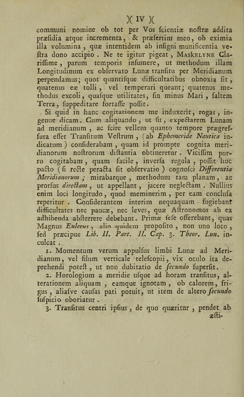 communi nomine ob tot per Vos fcientias noftne addita prasfidia atque incrementa, &amp; prasfertim meo, ob eximia illa volumina , quas intentidem ab infigni munificentia ve- ftra dono accipio . Ne te igitur pigeat , MasIcelyne Cia- riffime , parum temporis infumere, ut methodum illam Longitudinum ex obfervato Lun&amp; tranfitu per Meridianum perpendamus; quot quantifque difficultatibus obnoxia fit , quatenus ese tolli , vel temperari queant; quatenus me¬ thodus excoli, quafque utilitates, fin minus Mari, faltem Terra, fuppeditare fortaffe poffit. Si quid in hanc cogitationem me induxerit, rogas , in¬ genue dicam. Cum aliquando, ut fit, expe&amp;arem Lunam ad meridianum , ac fcire vellem- quanto tempore pnegref- fura efiet Tranfitum Veftrum , (ab Ephemeride Nautica in¬ dicatum ) confiderabam , quam id prompte cognita meri¬ dianorum noftrorum diftantia obtineretur . Viciffim por¬ ro cogitabam , quam facile , inverfa regula , poffit hoc pa£to (fi re&amp;e perafta fit obfervatio ) cognofci Differentia Meridianorum ; mirabarque , methodum tam planam , ac prorfus direttam , ut appellant, jacere neglegam . Nullius enim loci longitudo, quod meminerim, per eam conclufa reperitur . Gonfiderantem interim nequaquam fugiebant difficultates nec paucas, nec leves, qus Aftronomos ab ea adhibenda abfterrere debebant. Prima; fefe offerebant, quas Magnus Enlerus , alio quidem propofito , non uno loco , fed prscipue Lib, II, Part. 1L Cap. 3. Theor, Lun, in¬ culcat . 1. Momentum verum appulfus limbi Luna; ad Meri¬ dianum , vel filum verticale telefcopii, vix oculo ita de¬ prehendi poteft , ut non dubitatio de fecundo fuperfit. 2. Horologium a meridie ufque ad horam tranfitus, al- terationem aliquam , eamque ignotam , ob calorem, fri¬ gus , aliafve caufas pati potuit, ut item de altero fecunda iufpicio oboriatur .. 3. Tranfitus centri ipfius, de quo quasritur , pendet ab aefti-