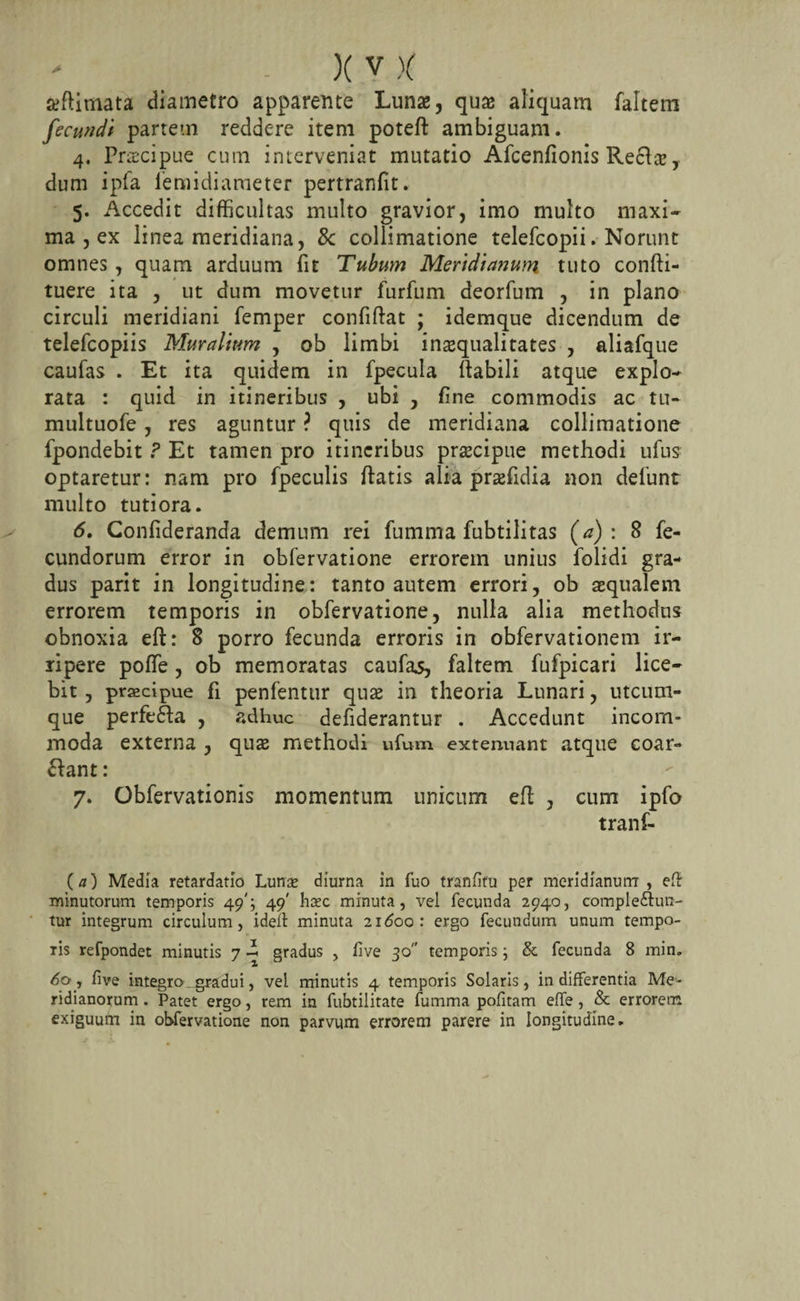 seflimata diametro apparente Lunae, quae aliquam faltem fecundi partem reddere item poteft ambiguam. 4. Pnecipue cum interveniat mutatio Afcenfionis Reclcc, dum ipfa femidiameter pertranfit. 5. Accedit difficultas multo gravior, imo multo maxi¬ ma , ex linea meridiana, 8c collimatione telefcopii. Norunt omnes , quam arduum fit Tubum Meridianum tuto confti- tuere ita , ut dum movetur furfum deorfum , in plano circuli meridiani femper confidat ; idemque dicendum de telefcopiis Muralium , ob limbi inaequalitates , aliafque caufas . Et ita quidem in fpecula rtabili atque explo¬ rata : quid in itineribus , ubi , fine commodis ac tu- multuofe, res aguntur ? quis de meridiana collimatione fpondebit ? Et tamen pro itineribus praecipue methodi ufus optaretur: nam pro fpeculis fiatis alia praffidia non defiunt multo tutiora. 6. Confideranda demum rei fumma fubtilitas (a): 8 fe¬ cundorum error in obfervatione errorem unius folidi gra¬ dus parit in longitudine: tanto autem errori, ob aequalem errorem temporis in obfervatione, nulla alia methodus obnoxia eft: 8 porro fecunda erroris in obfiervationem ir- ripere pofie, ob memoratas caufas, faltem fufpicari lice¬ bit , praecipue fi penfentur qua in theoria Lunari, utcum¬ que perfefra , adhuc defiderantur . Accedunt incom¬ moda externa , quae methodi ufum extenuant atque coar- ftant: 7. Obfervationis momentum unicum efi , cum ipfo tranf- (a) Media retardatio Lunas diurna in fuo tranfifu per meridianum , efi minutorum temporis 49'; 49' hxc minuta, vel fecunda 2940, complefiun- tur integrum circulum, ideft minuta 21600: ergo fecundum unum tempo¬ ris refpondet minutis 7 - gradus , live 30 temporis; &amp; fecunda 8 min* 60, five integro- _gradu i, vel minutis 4 temporis Solaris, indifferentia Me¬ ridianorum . Patet ergo, rem in fubtilitate fumma pofitam effe, &amp; errorem exiguum in obfervatione non parvum errorem parere in longitudine.