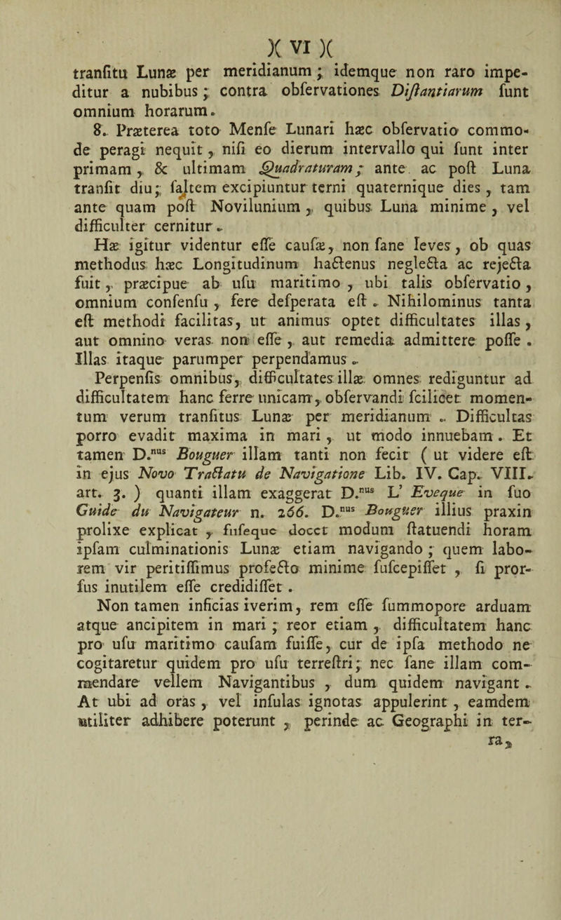 tranfitu Lunas per meridianum ; idemque non raro impe¬ ditur a nubibus; contra obfervationes Diftantiarum funt omnium horarum. 8. Praeterea toto Menfe Lunari haec obfervatia commo¬ de peragi nequit , nifi eo dierum intervallo qui funt inter primam * &amp; ultimam Quadraturam; ante ac poft Luna tranfit diu;: faltem excipiuntur terni quaternique dies, tam ante quam poft Novilunium ,, quibus. Luna minime , vel difficulter cernitur ► Hae igitur videntur efte caufa;, non fane leves, ob quas methodus haec Longitudinum ha&amp;enus negle&amp;a ac reje£ta fuitpraecipue ab ufu maritimo , ubi talis obfervatio, omnium confenfu , fere defperata eft . Nihilominus tanta eft methodi facilitas, ut animus optet difficultates illas, aut omnino veras non efie , aut remedia admittere pofle . Illas itaque parumper perpendamus.. Perpenfis omnibus,, difficultates illae omnes rediguntur ad difficultatem hanc ferre unicam , obfervandi fcilicet momen¬ tum verum tranfitus Luna; per meridianum .. Difficultas porro evadit maxima in mari, ut modo innuebam . Et tamen D.nus Bouguer illam tanti non fecit ( ut videre eft In ejus Novo Trattatu de Navigatione Lib. IV. Gap. VIIE art. 3. ) quanti illam exaggerat D.nus L’ Eveque in fuo Guide du Navlgateur n. 266, D.nus Bouguer illius praxin prolixe explicat , fufequc docet modum ftatuendi horam Ipfam culminationis Luna; etiam navigando ; quem labo¬ rem vir peritiffimus profe&amp;o minime fufeepifiet , fi pror- fus inutilem efte credidiftet . Non tamen inficias iverim, rem efie fummopore arduam atque ancipitem in mari ; reor etiam , difficultatem hanc pro ufu maritimo caufam fuifie, cur de ipfa methodo ne cogitaretur quidem pro ufu terreftri; nec fane illam com¬ mendare vellem Navigantibus , dum quidem navigant.. At ubi ad oras, vel infulas ignotas appulerint , eamdem militer adhibere poterunt , perinde ac Geographi in ter¬ ra,*