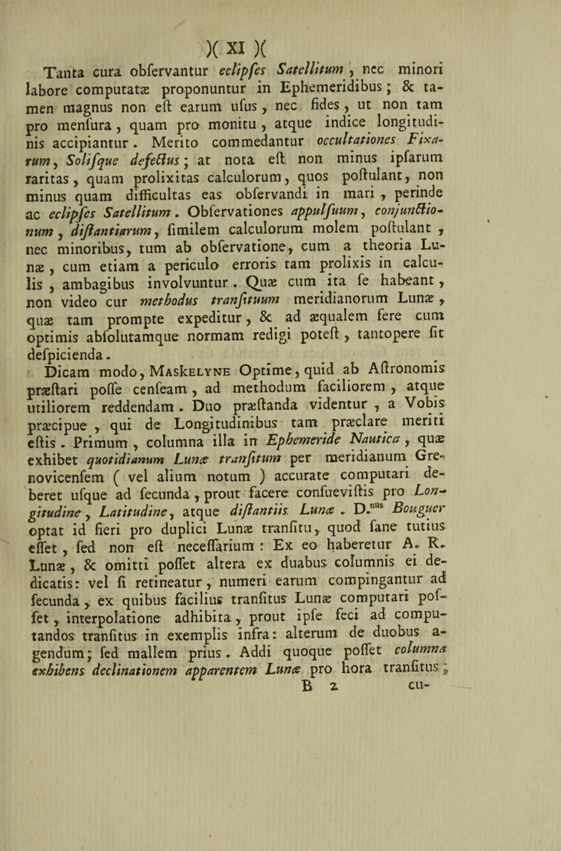 Tanta cura obfervantur eclipfes Satellitum , nec minori labore computatas proponuntur in Ephemeridibus; &amp; ta¬ men magnus non eft earum ufus, nec fides, ut non tam pro menlura, quam pro monitu , atque indice longitudi¬ nis accipiantur . Merito commedantur occultationes Fixa¬ rum, Solif'que defeftus * at nota eft non minus ipfarum raritas, quam prolixitas calculorum, quos poftulant, non minus quam difficultas eas obfervandi in mari , perinde ac eclipfes Satellitum. Obfervationes appulfuum, conjwittio- num , difiantiarum, fimilem calculorum molem poftulant , nec minoribus, tum ab obfervatione, cum a theoria Lu¬ nae , cum etiam a periculo erroris tam prolixis in calcu¬ lis , ambagibus involvuntur. Quae cum ita fe habeant y non video cur methodus tranjituum meridianorum Lunas , quae tam prompte expeditur, 8c ad squalem fere cum optimis abfolutamque normam redigi poteft ,, tantopere fit defpicienda. Dicam modo, MasIcelyne Optime, quid ab Aftronomis prsftari polfe cenfeam, ad methodum faciliorem , atque utiliorem reddendam . Duo prsftanda videntur , a Vobis praicipue , qui de Longitudinibus tam praeclare menti eftis . Primum , columna illa in Ephemeride Nautica y quas exhibet quotidianum Lutta tranftum per meridianum Gre- novicenfem ( vel alium notum ) accurate computari de¬ beret ufque ad fecunda , prout facere confueviftis pro Lon~ gitudine, Latitudine, atque di/lantiis: Luna. D.nus Bouguer optat id fieri pro duplici Lunae tranfitu,. quod fane tutius effet , fed non eft neceflarium : Ex eo haberetur A. R. Lunae , &amp; omitti poffet altera ex duabus, columnis ei de¬ dicatis: vel fi retineatur,, numeri earum compingantur ad fecunda y ex quibus facilius tranfitus Lunae computari pof¬ fet y interpolatione adhibita y prout ipfe feci ad compu¬ tandos tranfitus in exemplis infra: alterum de duobus a- gendum; fed mallem prius . Addi quoque poffet columna exhihens declinationem apparentem Luna pro hora tranfitus ; B z cu-
