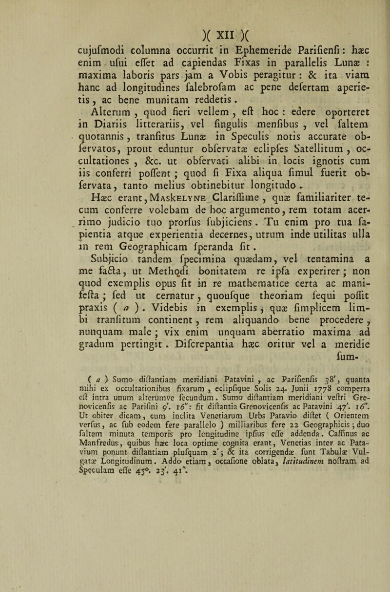 cujufmodi columna occurrit in Ephemeride Parifienfi: haec enim ufui eflet ad capiendas Fixas in parallelis Lunae : maxima laboris pars jam a Vobis peragitur : &amp; ita viam hanc ad longitudines falebrofam ac pene defertam aperie¬ tis , ac bene munitam reddetis * Alterum , quod fieri vellem , eft hoc : edere oporteret in Diariis litterariis, vel fingulis menfibus , vel faltem quotannis, tranfitus Lunae in Speculis notis accurate ob- fervatos, prout eduntur obfervatae eclipfes Satellitum , oc¬ cultationes , &amp;c. ut obfervati alibi in locis ignotis cum iis conferri poflent ; quod fi Fixa aliqua fimul fuerit ob- fervata, tanto melius obtinebitur longitudo* Hac erant,MasIcelyne Clarifiime , qua familiariter te- cum conferre volebam de hoc argumento, rem totam acer¬ rimo judicio tuo prorfus fubjiciens. Tu enim pro tua fa- pientia atque experientia decernes, utrum inde utilitas ulla in rem Geographicam fperanda fit. Subjicio tandem fpecimina quadam, vel tentamina a me fa£ta, ut Methodi bonitatem re ipfa experirer; non quod exemplis, opus fit in re mathematice certa ac mani- fefta ; fed ut cernatur, quoufque theoriam fequi polfit praxis (a ) . Videbis in exemplis , qua fimplicem lim¬ bi tranficum continent, rem aliquando bene procedere, nunquam male ; vix enim unquam aberratio maxima ad gradum pertingit * Difcrepantia hac oritur vel a meridie fum- ( a ) Sumo didantiam meridiani Patavini ac Parifienfis 38', quanta mihi ex occultationibus fixarum , eclipfique Solis 24. Junii 1778 comperta ed intra unum alterumve fecundum. Sumo didantiam meridiani vedri Gre- novicenfis ac Parifini 9'. 16: fit didantia Grenovicenfis ac Patavini 47'. 16. Ut obiter dicam, cum inclita Veneriarum Urbs Patavio didet ( Orientem verfus, ac fub eodem fere parallelo ) milliaribus fere 22 Geographicis ; duo faltem minuta temporis pro longitudine ip/ius elfe addenda . Caffinus ac Manfredus, quibus haec loca optime cognita erant, Venetias inter ac Pata¬ vium ponunt didantiam plufquam 2'; &amp; ita corrigendae funt Tabulae Vul¬ gatae Longitudinum. Addo etiam, occafione oblata, latitudinem nodram ad Speculam ede 45°. 23'. 41.