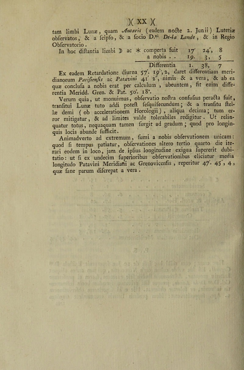 tam limbi Lunae, quam Jfntans (eadem nofte 2. Junii). Lutetia: obfervatos, &amp; a feipfo, &amp; a focio D.ni De4a Lande , &amp; in Regio Obfervatorio. In hoc diflantia limbi D ac * comperta fuit 17' 24, 8 a nobis . . 19. 3, 5 Differentia 1. 38, 7 Ex eadem Retardatione diurna 5/. i?'', 2, ^aret differentiam meri¬ dianorum Pavijienjis ac Patavini 4* 2. 1 nimis &amp; a veta, &amp; ab ea quas conclufa a nobis erat per calculum , abeuntem, fit enim diffe¬ rentia Meridd. Gren. &amp; Pat. 50'. iS. Verum quia, ut monuimus, obfervatio noffra confufius perafta fuit, tranfitui Luna; tuto addi potefl: fefquifecundum; &amp; a tranfitu Ael¬ ia» demi ( ob accelerationem Horologii), aliqua decima; tum er¬ ror mitigatur, &amp; ad limites valde tolerabiles redigitur. Ut relin¬ quatur totus, nequaquam tamen furgit ad gradum ; quod pro longin¬ quis locis abunde fufficit. Animadverto ad extremum, fumi a nobis obfervationem unicam: quod fi tempus patiatur, obfervationes altero tertio quarto die ite¬ rari eodem in loco, jam de ipfius longitudine exigua fupererit dubi¬ tatio: ut fi ex undecim fuperioribus obfervationibus eliciatur media longitudo Patavini Meridiani ac Grenovicenfis , repeiitut 47* 45 &gt; 4 &gt; quas fane parum difcrepat a vera .