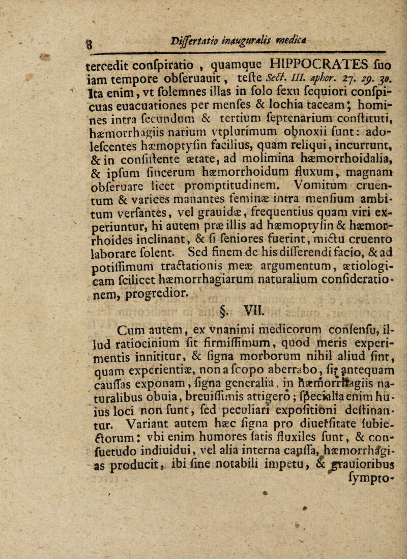 g DijTertatto inmgurdis medica v .,-mm i-iimihi ■ ii ruiwi nmrinniwifchfmiiHwiii guMUM.nimw» mmtMnw m i ■nrimnr»-MWfgwi rui ■! ■■wrnwiurn r«—«rwtnirwrr ,n rr tercedit confpiratio , (juamque HIPPOCRATES fuo iam tempore obferuauit, tefte Se Ei. m. aphor. 27. 29. 30. ' Ita enim, vt folemnes illas in folo fexu fequiori confpi- cuas euacuationes per menfes & lochia taceam; homi¬ nes intra fecundum & tertium feptenarium conftituti, hsemorrhagiis narium vtplurimum obnoxii funt: ado- lefcentes hsmoptyiin facilius, quam reliqui, incurrunt, &in confidente aetate, ad molimina haemorrhoidalia, & ipfum fincerum haemorrhoidum fluxum, magnam pbferuare licet promptitudinem. Vomitum cruen¬ tum & varices manantes feminae intra menfium ambi¬ tum verfantes, vel grauidae, frequentius quam viri ex¬ periuntur, hi autem prae illis ad naemoptynn & haemor¬ rhoides inclinant, & fi feniores fuerint, miflu cruento laborare folent. Sed finem de his differendi facio, & ad potiflimum traflationis meae argumentum, setiologi- cam fcilicet haemorrhagiarum naturalium confideratio- nem, progredior. §. VII. Cum autem, ex vnanimi medicorum confenfu, il¬ lud ratiocinium fit firmiffimum, quod meris experi¬ mentis innititur, & figna morborum nihil aliud fint, quam experientia;, nonafcopo aberrabo, fi^ntequam cauffas exponam, figna generalia, in haemorrSagiis na¬ turalibus obuia, breuiflimis attigero; fpecialiaenim hu¬ ius loci non funt, fed peculiari expolitioni deftinan- tur. Variant autem haec figna pro diueffitate lubie- ftorum: vbi enim humores latis fluxiles funt, & con- fuetudo indiuidui, vel alia interna capfla, hscmorrhfgi- as producit, ibi fine notabili impetu, & grauioribus fympto*