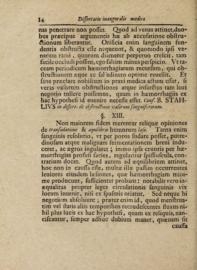 ■■ 1 ■*»■- ... Btmt ..■. \ .1 .. II ■■■■ ■■■ ' mm nas penetrare non pollet. Quod ad venas attinet,duo* bus praecipue argumentis hae ab accufatione obftru- flionum liberantur. Orificia enim languinem fun¬ dentia obftrufla efie nequeunt, & quomodo ipli ve¬ narum rami, quorum diameter perpetuo creicit, tam facile occludi pofiint, ego faltim minusperfpicio. Vt ta¬ ceam periodicum hsemorrhagiarum recurfum, qui cb- ftru&ionem arque ac fal edinem optime reuellit. Et fane praeclare nobifcum in praxi medica afturn efiet, fi veras vaforum obAru&iones atque infarftus tam leui negotio tollere polfemus, quam in ha:morrhagiis ex hac hypothefi id euenire necefie efiet. Cmf. B. STAH- LIVS in differt. de objiructione vaforum [anguiferorum. §. XIII. Non maiorem fidem merentur reliquae opiniones de tranfudatime & aquilibrio humorum i&jo. Tanta enim fanguinis refolutio, vt per poros fudare poflet, putre- dinofam atque malignam fermentationem breui indu¬ ceret, ac sgros iugularet, inimo ipfa cruoris per hae- morrhagias profufi facies, regulariter fpifiiufcula,con¬ trarium docet. Quod autem ad aequilibrium attinet, hoc non in caufla efie, multae illae pafiim occurrentes leuiores eiusdem Isefiones, qua haemorrhagiam mini¬ me producunt, fufficienter probant: notabilis vero in¬ aequalitas propter leges circulationis fanguinis vix locum inuenit, nili ex fpafmis oriatur. Sed neque hi negotium ahfoluunt; praeter enim id, quod menftrua- tim vel fiatis aliis temporibus recrudefcentes fluxus ni¬ hil pius lucis ex hac hypothefi, quam ex reliquis, nan- cifcantur, femper adhuc dubium manet, qutenam fit caufla !