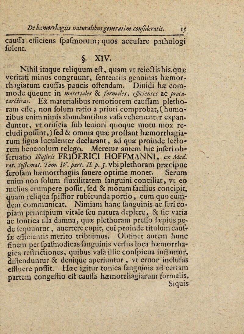 cauffla efficiens fpafmorum; quos accufare pathologi folent. §. XIV. Nihil itaque reliquum eft, quam vt reie&is his,quae veritati minus congruunt, fententiis genuinas haemor- rhagiarum caudas paucis oflendam. Diuidi hae com¬ mode queunt in materiales & formales, efficientes ac proca- tartticas. Ex materialibus remotiorem caudam pletho- ram ede, non folum ratio a priori comprobat,(humo¬ ribus enim nimis abundantibus vafa vehementer expan¬ duntur, vt orificia fub leuiori quoque motu mox re¬ cludi poffint,) fed & omnia quae proflant haemorrhagia- rum figna luculenter declarant, ad quae proinde le£lo- reni beneuolum relego. Meretur autem hic inferi ob- feruatio illufris FR1DERIC1 HOFFM ANNI, ex Med. rat. sffilemat. Tom. IV.prrt. II. p. j. vbi plethoram praecipue fer olam haemorrhagiis fauere optime monet. Serum enim non folum fluxilitatem fanguini conciliat, vt eo melius erumpere poffit, fed & motum facilius concipit, quam reliqua fpiffior rubicunda portio, cum quo cuin- dem communicat. Nimiam hanc fanguinis ac feri co¬ piam principium vitale feu natura deplere, & fle varia ac lontica iila damna, quae plethoram preflo laepiuspe¬ de lequuntur, auertere cupit, cui proinde titulum cauR fae efficientis merito tribuimus. Obtinet autem hunc finem per fpafmodicas fanguinis verius loca haemorrha¬ gica reftriftiones, quibus vafa illic confpicua inflantur, diftenduntur & denique aperiuntur , vt eruor inclufus effluere poffit. Haec igitur tonica fanguinis ad certam partem congeftio efl cauda haemorrhagiarum formalis. Siquis