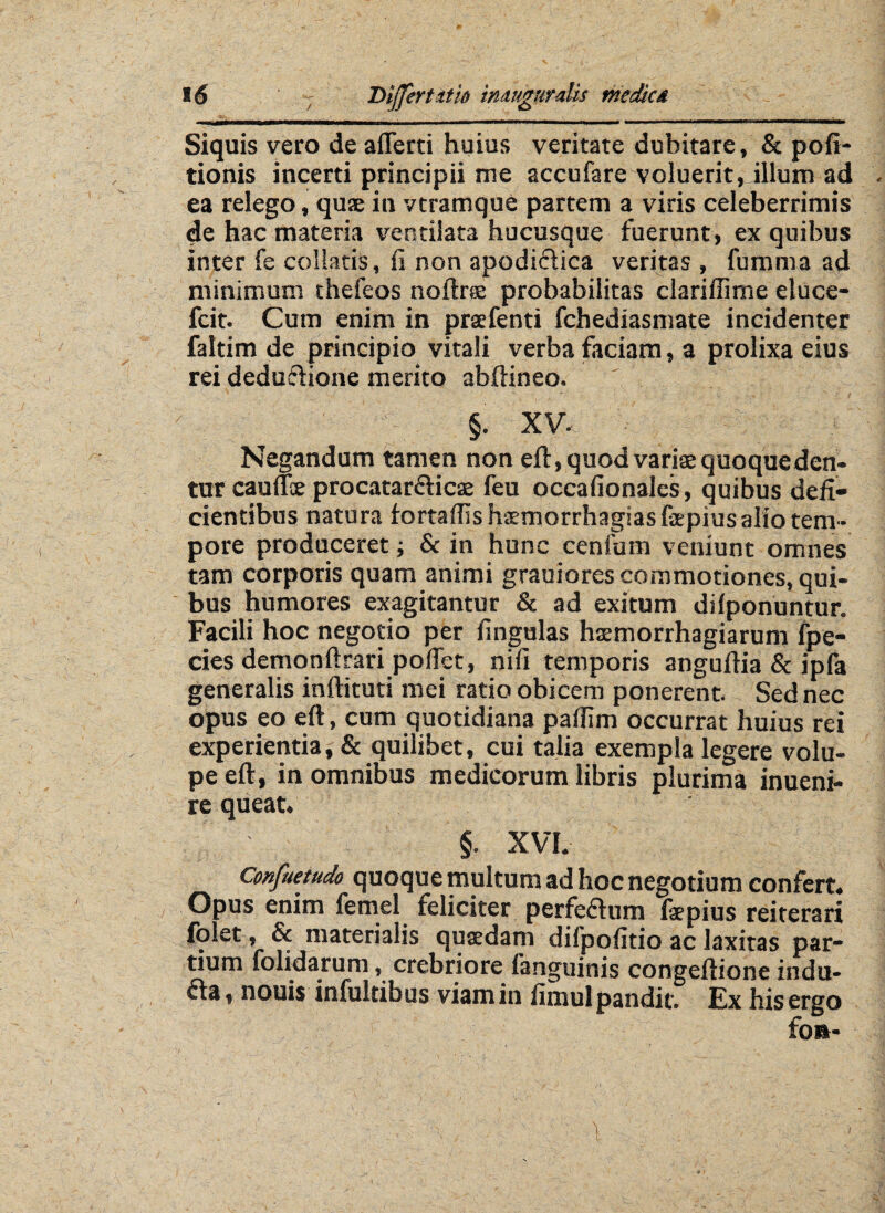 / Siquis vero de aflerti huius veritate dubitare , & pofi- tionis incerti principii me accufare voluerit, illum ad ea relego, quse in vtramque partem a viris celeberrimis de hac materia ventilata hucusque fuerunt , ex quibus inter fe collatis, is non apodictica veritas , fumma ad minimum thefeos noftrae probabilitas clarillime eluce- fcit. Cum enim in praefenti fchediasmate incidenter faltim de principio vitali verba faciam, a prolixa eius rei deduftione merito abftineo. XV. Negandum tamen non eft, quod variae quoque den¬ tur cauffie procatar&icae feu occafionales, quibus defi¬ cientibus natura lortaffis haemorrhagias fepius alio tem¬ pore produceret; & in hunc centum veniunt omnes tam corporis quam animi grauiores commotiones, qui¬ bus humores exagitantur & ad exitum dilponuntur. Facili hoc negotio per lingulas haemorrhagiarum fpe- cies demonftrari pofiet, nifi temporis anguftia & ipfa generalis inftituti mei ratio obicem ponerent. Sed nec opus eo eft, cum quotidiana pafiim occurrat huius rei experientia, & quilibet, cui talia exempla legere volu¬ pe eft, in omnibus medicorum libris plurima inueni- re queat. §. XVI. Confuetudo quoque multum ad hoc negotium confert. Opus enim femel feliciter perfeflum fepius reiterari lolet, & materialis quasdam difpofitio ac laxitas par¬ tium folidarum, crebriore languinis congeftione indu- fta, nonis infultibus viam in fimul pandit. Ex his ergo fo»-