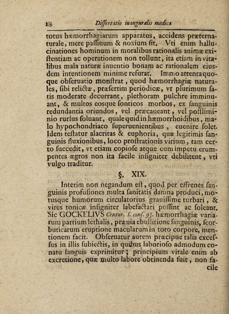 totus haemorrhagiarum apparatus, accidens praeterna- turale, mere pafliuum & noxium fit, Vti enim hallu¬ cinationes hominum in moralibus rationalis animae exi- ftentiam ac operationem non tollunt, ita etiam in vita¬ libus mala naturae inuentio bonam ac rationalem eius¬ dem intentionem minime refutat. Immo attenta quo¬ que obferuatio monftrat, quod haemorrhagiae natura¬ les, fibi relicte, praefertim periodicae, vt plurimum fa¬ tis moderate decurrant, plethoram pulchre imminu¬ ant, & multos eosque fonticos morbos, ex fanguinis redundantia oriundos, vel praecaueant, vel poftlimi- nio rurlus foluant, quale quid in haemorrhoidibus, ma¬ lo hypochondriaco fuperuenientibus , euenire folet. Idem teftatur alacritas & euphoria, quae legitimis fan¬ guinis fluxionibus, loco proftrationis virium, tam cer¬ to fuccedit, vt etiam copiofe atque cum impetu erum¬ pentes aegros non ita facile infigniter debilitent, vti vulgo traditur. §. XIX. Interim non negandum eft, quod per effrenes fan¬ guinis profufiones multa fanitatis damna produci,mo¬ tusque humorum circulatorius grauiflime turbari, & vires tonicae infigniter labefa£teri poflint ac foleant. Sic GOCKEL1VS Centur. i. cmf.93. haemorrhagiae varia¬ rum partium lethalis, praeuia ebullitione fanguinis, fcor- buticarum eruptione macularum in toto corpore, men¬ tionem facit. Obferuatur autem praecipue talis excef- fus in illis fubieftis, in quibuslaboriofo admodum co¬ natu -{anguis exprimitur ; principium vitale enim ab excretione, quae multo labore obtinenda fuit, non fa- .3 ‘ - cile