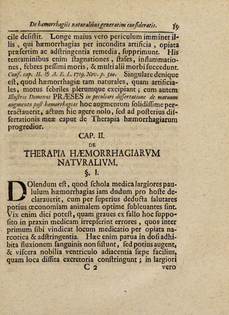 cile deliftit. Longe maius vero periculum imminet il¬ lis , qui haemorrhagias per incondita artificia , opiata praefertim ac adftringentia remedia, fupprimunt. His tentaminibus enim ftagnationes , ftafes, inflammatio¬ nes, febres peffimi moris, & multi alii morbi fuccedunt. Conf cap. ii. 55 A. E. L. ljip.Nov.p. jeo. Singulare denique eft, quod haemorrhagiae tam naturales, quam artificia¬ les , motus febriles plerumque excipiant; cum autem lllujtris Dominus PRAESES in peculiari dijjertatione de motuum augmentopofi h&morrkagias hoc augmentum folidiflimeper- traclauerit, aflum hic agere nolo, fed ad pofterius dil- fertationis meae progredior. caput de Therapia haemorrhagiarum CAP. II. DE THERAPIA H/EMORRHAGIARVM NATVRALIVM* §. !. DOlendum eft, quod fchola medica largiores pau¬ lulum haemorrhagias iam dudum pro hofte de- clarauerit, cum per fuperius dedufta (alutares potius oeconomiam animalem optime fubleuantes fint. Vix enim dici poteft, quam graues ex fallo hoc fuppo- fito in praxin medicam irrepferint errores , quos inter primum fibi vindicat locum medicatio per opiata na¬ rcotica & adftringentia. Haec enim parua in doli adhi¬ bita fluxionem fanguinis nonfiftunt, fed potius augent, & vifcera nobilia ventriculo adiacentia faepe facilius, quam loca dilfita excretoria conftringunt; in largiori C 2 vero