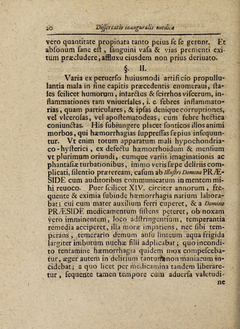 2C ijjcridtM tmugurms tmdim vero quantitate propinata tanto peius fe fe gerunt. Et abionum fane eft , ianguini vafa & vias prementi exi¬ tum praecludere,affluxu eiusdem non prius deriuato. $• m Varia ex peruerfo huiusmodi artificio propullu- lantia mala in fine capitis praecedentis enumeraui, Ha¬ les fcilicet humorum, intar&us & fcirrhos vifcerum, in¬ flammationes tam vniuerlales, i. e. febres inflammato¬ rias, quam particulares, & ipfas denique corruptiones, vel vlcerolas, vel apoftematodeas, cum febre hecfica coniun£tas. His fubiungere placet fonticos illos animi morbos, qui hsemorrhagias luppreflasfepius infequun- tur. Vt enim totum apparatum mali hypochondria¬ co - hyfterici, ex defectu ha;morrhoidum & mentium vt plurimum oriundi, cumque variis imaginationis ac phantafiae turbationibus, immo veris faepe deliriis com¬ plicati, lilentio praeteream, cafum ab lllnjlnDommoPRAE¬ SIDE cum auditoribus communicatum in mentem mi¬ hi reuoco. Puer fcilicet XlV. circiter annorum , fre- quente & eximia fubinde hsmorrhagia narium labora¬ bat; cui cum mater auxilium ferri cuperet, & a Bomim PRyESIDE medicamentum fiftens peteret, ob noxam vero imminentem, loco adflringenttum, temperantia remedia acciperet, illa morae impatiens, nec fibi tem¬ perans , -temerario demum aufu linteum aqua frigida largiter imbutum nuchae filii adplicabat; quo incondi¬ to tentamine haemorrhagia quidem mox compefceba- tur, aeger autem in delirium tanturfttnon maniacum in¬ cidebat; a quo licet per medicamina tandem liberare¬ tur, fequente tamen tempore cum aduerfa valetudi¬ ne