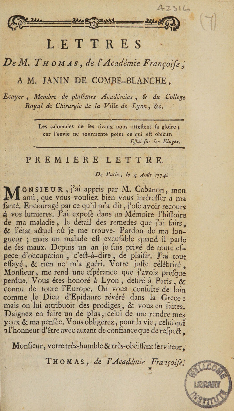 LETTRES De M. Thomas, de l’Académie Françoife , A M. JANIN DE COMjBE-BLANCHE, Ecuyer , Membre de plujïeurs Académies , &amp; du College Royal de Chirurgie de la Ville de Lyon, &amp;c. Les calomnies de fes rivaux nous attellent fa gloire; car l’envie ne tourmente point ce qui eft obfcun Ejjai fur les Eloge sa PREMIERE LETTRE. De Paris, le 4 Août 1774, MONSIEUR , j’ai appris par M. Cabanon, mon ami, que vous vouliez bien vous inrérefTer à ma fanté. Encouragé par ce qu’il m’a dit, j’ofe avoir recours à vos lumières. J’ai expofê dans un Mémoire l’hiftoire de ma maladie, le détail des remedes que j’ai faits, &amp; l’état a&amp;uel où je me trouve- Pardon de ma lon¬ gueur ; mais un malade eft excufable quand il parle de fes maux. Depuis un an je fuis privé de toute ef- pece d’occupation , c’eft-à-dire , de plaifir. J’ai tout efTayé , 8c rien ne m’a guéri. Votre jufte célébrité , Monfieur, me rend une efpérance que j’avois prelque perdue. Vous êtes honoré à Lyon , déliré à Paris, &amp; connu de toute l’Europe. On vous confulte de loin comme (le Dieu d’Epidaure révéré dans la Grece : mais on lui attribuoit des prodiges, 8c vous en faites. Daignez en faire un de plus, celui de me rendre mes. yeux 8c ma penfêe. Vous obligerez, pour la vie, celui quî a l’honneur d’être avec autant de confiance que de refped, Monfieur, votre très-humble 8c très-obéilîantferviteur,