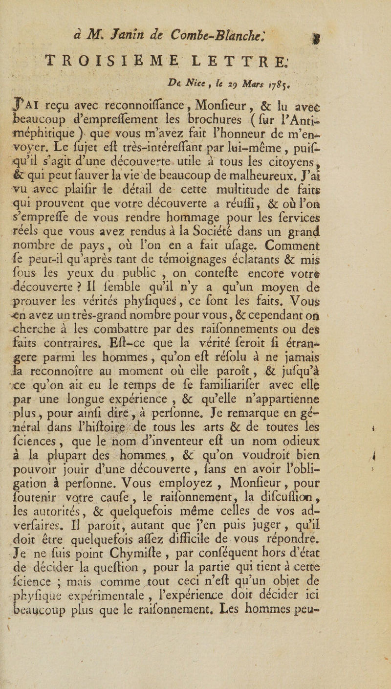TROISIEME LETTRE.’ 2?e Nice | le z<) Mars P Al reçu avec reconnoilîance, Moniteur, &amp; lu avec beaucoup d’emprelïement les brochures ( fur l’Anti- méphitique ) que vous m’avez fait l’honneur de m’en¬ voyer. Le Sujet eil très-in téreflant par lui-même , puis¬ qu’il s’agit d’une découverte utile à tous les citoyens, &amp; qui peut Sauver la vie de beaucoup de malheureux. J’ai vu avec plailir le détail de cette multitude de faits qui prouvent que votre découverte a réulfi, &amp; où l’on s’emprefle de vous rendre hommage pour les Services réels que vous avez rendus à la Société dans un grand nombre de pays, où l’on en a fait ufage. Comment Se peut-il qu’après tant de témoignages éclatants &amp; mis Sous les yeux du public , on contefte encore votre découverte ? Il Semble qu’il n’y a qu’un moyen de prouver les vérités phyliques, ce font les faits. Vous -en avez un très-grand nombre pour vous, &amp; cependant on cherche à les combattre par des raifonnements ou des faits contraires. Efl-ce que la vérité Seroit fi étran¬ gère parmi les hommes, qu’on eft réfolu à ne jamais la reconnoître au moment où elle paroît, &amp; jufqu’à ce qu’on ait eu le temps de Se familiariSer avec elle par une longue expérience , &amp;: qu’elle n’appartienne plus, pour ainli dire, à perSonne. Je remarque en gé¬ nérai dans l’hiftoire de tous les arts &amp; de toutes les Sciences, que le nom d’inventeur eft un nom odieux à la plupart des hommes , &amp; qu’on voudroit bien pouvoir jouir d’une découverte , fans en avoir l’obli¬ gation à perSonne. Vous employez , Moniteur, pour Soutenir votre cauSe, le raiSonnement, la diScuffioti, les autorités, &amp; quelquefois même celles de vos ad- verfaires. Il paroît, autant que j’en puis juger, qu’il doit être quelquefois allez difficile de vous répondre. Je ne Suis point Chymille , par conféquent hors d’état de décider la queffion , pour la partie qui tient à cette Icience ; mais comme tout ceci n’ell qu’un objet de phyfique expérimentale , l’expérience doit décider ici beaucoup plus que le raifonnement. Les hommes peu-