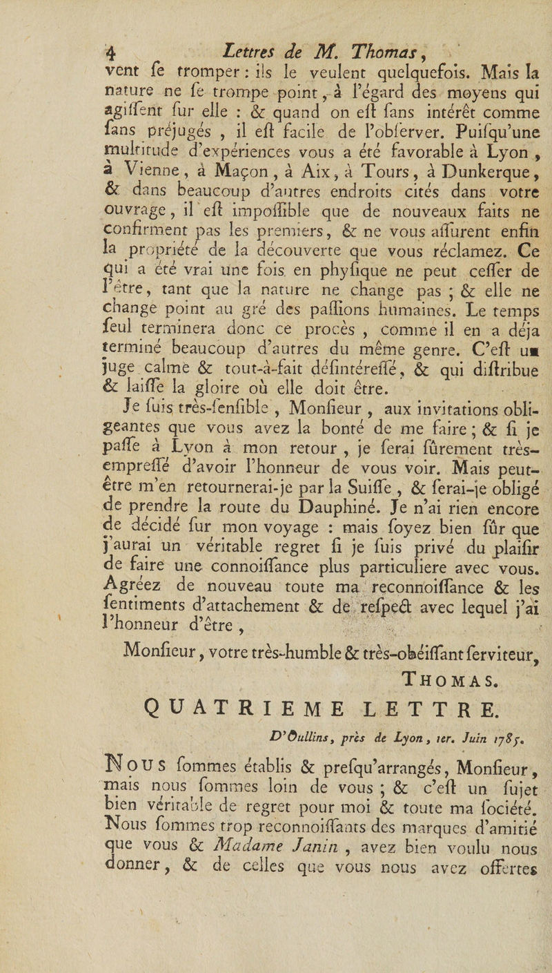 vent fe tromper : ils le veulent quelquefois. Mais la nature ne fe trompe point, â l’égard des moyens qui agiffent fur elle : &amp; quand on ed fans intérêt comme fans préjugés , il eft facile de l’obferver. Puifqu’une multitude d’expériences vous a été favorable à Lyon , a Vienne, à Maçon, à Aix, à Tours, à Dunkerque, &amp; dans beaucoup d’autres endroits cités dans votre ouvrage, il ed impofflble que de nouveaux faits ne confirment pas les premiers, &amp; ne vous affurent enfin la propriété de la découverte que vous réclamez. Ce qui a été vrai une fois en phyfique ne peut ceder de l’être, tant que la nature ne change pas ;■ &amp; elle ne change point au gré des pallions humaines. Le temps feul terminera donc ce procès , comme il en a déjà terminé beaucoup d’autres du même genre. C’ed u* juge calme &amp; tout-à-fait défintérede, &amp; qui didribue &amp; laide la gloire ou elle doit être. Je fuis très-fenfible , Monfieur , aux invitations obli¬ geantes que vous avez la bonté de me faire ; &amp; fi je paffe à Lyon à mon retour , je ferai fûrement très- empredé d’avoir l’honneur de vous voir. Mais peut- être m’en retournerai-je par la Suide , &amp; ferai-je obligé de prendre la route du Dauphiné. Je n’ai rien encore de décidé fur mon voyage : mais foyez bien fur que j’aurai un véritable regret fi je fuis privé du plaifir de faire une connoidance plus particulière avec vous. Agréez de nouveau toute ma reconnoiffance &amp; les fentiments d’attachement &amp;. de refped avec lequel j’ai l’honneur d’être , Monfieur, votre très-humble &amp; très-obéidantferviteur, Thomas. QUATRIEME LETTRE. D’&amp;ullins, près de Lyon, ter. Juin 178p. Nous fommes établis &amp; prefqu’arrangés, Monfieur, mais nous fommes loin de vous ; &amp;c c’ed un fujet bien véritable de regret pour moi &amp; toute ma fociété. Nous fommes trop reconnoifïants des marques d’amitié que vous &amp; Madame Janin , avez bien voulu nous donner, &amp; de celles que vous nous avez offertes